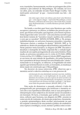 Gragoatá	 Sheila Kahn
Niterói, n. 24, p. 131-144, 1. sem. 2008134
ecos, transições, humanamente, escritas na paisagem dos ciclos
colonial e pós-colonial de Moçambique. No entanto, tal locus
vai além, pois, no entender de João Paulo Borges Coelho, “são
motivações universais” já que – transcrevendo sua fala – ele
reitera:
não estou aqui a fazer um esforço, para fazer uma literatura
que – como alguns colegas – represente Moçambique, a nossa
literatura, a literatura do nosso povo, não é nada disso, é muito
mais desdramatizada, é a minha literatura privada. (KHAN,
2007, p. 2)
No fundo, o escritor quer fazer uma literatura que venha
recuperar a presença, os cheiros, os hábitos das pessoas que sa-
íram, que foram arrancadas, que fugiram, e/ou foram expulsas.
Tenta engravidar estes “presentes” com uma forma narrativa que
José Júnior nomeia de “narrativa visual e auditiva das sombras
e ecos que se sucedem” (SOUSA JÚNIOR, 2000, p. 31), porque,
indubitavelmente, os universos humanos presentes e ausentes
“deixaram cheiros e sombras lá dentro” (KHAN, 2007, p. 3),
entenda-se, dentro do paradigma oficial histórico moçambicano.
Neste patamar meta-narrativo, as diegeses de JPBC discutem e
desafiam o monopólio do Poder, impondo-lhe a vontade legiti-
madora de um sujeito protagonista de uma outra história. Deste
modo, os universos narrativos em As visitas do Dr.Valdez (2004),
Crónica da Rua 513.2 (2006) e Campo de trânsito (2007) organizam-
se em torno de uma atitude de igualdade e de justiça humana
face à premência de lançar âncoras em uma História dos “calados”,
nomeando-se as margens, os silêncios, as fragilidades de todos
aqueles que testemunharam os ciclos, as transições, as mudanças
desta nação em construção que é Moçambique.
No decorrer da nossa entrevista, JPBC observou que a
memória social e colectiva entrelaça-se a um processo de
estruturação de uma identidade nacional, mas tem, também,
outra vertente que é a da legitimação do seu poder, sendo
detentora da narrativa, de uma espécie de meta-narrativa da
História, que é a luta pela libertação, ela legitima o seu poder,
e isso passa por um arrancar de todo o passado […] de demo-
nizar todo um passado colonial. (KHAN, 2007, p. 3-4)
Esta acção de demonizar o passado colonial, é toda ela
protagonizada por personagens que fertilizam a memória so-
cial com a sua experiência individual, com as suas percepções e
interpretações mais subjectivas do mundo social circundante e
em transição. De facto, a transição, quer política, social, econó-
mica, cultural, quer humana, nas diegeses de JPBC, assume-se
como um elo de contrastes, de sinais que projectam, claramente,
a posição epistemológica deste escritor, precisamente no que
diz respeito à denúncia de uma tentativa política de estabelecer
uma ruptura cronológica, social, mental e política entre os tem-
 