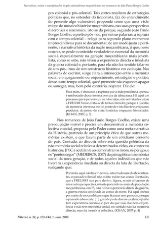 Narrativas, rostos e manifestações do pós-colonialismo moçambicano nos romances de João Paulo Borges Coelho
Niterói, n. 24, p. 131-144, 1. sem. 2008 135
pos colonial e pós-colonial. Tais cortes resultam de estratégias
políticas que, no entender do ficcionista, faz do entendimento
do presente algo vulnerável, propondo como que uma visão
míope do mosaico histórico moçambicano, nas suas perspectivas
diacrónica e sincrónica. Isto se dá porque, segundo João Paulo
Borges Coelho, o prefixo pós – ou, por outras palavras, a ruptura
com o tempo colonial – relega para segundo plano momentos
imprescindíveis para se documentar, de um modo justo e perti-
nente, a narrativa histórica da nação moçambicana, já que, nesse
rasurar, se perde o conteúdo verdadeiro e essencial da memória
social, especialmente na geração moçambicana mais jovem.
Esta, como se sabe, não viveu a experiência directa e imediata
da guerra colonial e, portanto, para ela não faz sentido falar-se
de um pós-, mas de um constructo histórico em evolução. Nas
palavras do escritor, surge clara a intersecção entre a memória
social e o apagamento ou esquecimento, estratégico e político,
desse outro tempo colonial, que é premente não esquecer, apagar
ou sonegar, mas, bem pelo contrário, respirar. Diz ele:
Para mim, é chocante a ruptura que a independência operou,
é um bocado chocante esta postura da tábua rasa. Há aqui um
processo que é perverso, e eu não culpo, não se trata de culpar
a FRELIMO nisso, trata-se de tentar entender, porque a questão
da memória interessa-me do ponto de vista literário, enquanto
produtor, do ponto de vista histórico, enquanto historiador.
(KHAN, 2007, p. 3)
Nos romances de João Paulo Borges Coelho, existe uma
preocupação visível e precisa em desconstruir a memória co-
lectiva e social, proposta pelo Poder como uma meta-narrativa
da História, partindo de um princípio ético de que outras me-
mórias existem, e que fazem parte de um cotidiano presente
do país. Contudo, ao discutir sobre esta questão polémica da
não-memória social relativa a determinados ciclos, ou contextos
históricos, JPBC é acutilante ao demonstrar os riscos, os perigos, e
os “pontos cegos” (MEDEIROS, 2007) da paisagística mnemónica
social da nova geração, e de todos aqueles indivíduos que não
tiveram a experiência imediata ou directa da luta de libertação,
realçando que:
Portanto, aqui não há cinzentos, isto é tudo um elo de contras-
tes, o passado colonial não existe, existe nas zonas libertadas,
que a FRELIMO traz para dentro. Agora, se nós olharmos de
uma outra perspectiva, oitenta por cento ou mais da população
moçambicana, em 75, não tinha experiência direta da guerra,
a guerra estava confinada às zonas do norte. Há aqui oitenta
por cento de moçambicanos que ficaram sem passado, porque
o passado não existe. […] grande parte dos meus alunos já não
tem experiência colonial, e pior do que isso, não tem experi-
ência e não tem memória social, no sentido não da memória
directa, mas da memória colectiva. (KHAN, 2007, p. 4)
 