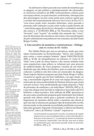 Gragoatá	 Sheila Kahn
Niterói, n. 24, p. 131-144, 1. sem. 2008136
Ao alertarem o leitor para este mar morto de memórias que
se apagam, ou que política e estrategicamente são silenciadas,
os universos narrativos de JPBC reencaminham a leitura para
um espaço aberto, no qual emoções, sentimentos, introspecções
dos personagens servem como ponte para realizar aquilo que
o escritor tão esmeradamente descreve em Crónica da Rua 513.2:
“essa louca ponte entre mundos diferentes, entre passado e
presente, entre intenção e acção, entre sonho e padecimento até
– uma forma sagaz de nos levar a desnudar o verdadeiro sentido
das coisas […]” (COELHO, 2006, p. 15). Passemos, então, a esse
“desnudar”, esse “respirar” do sentido não somente das “coisas”,
mas do dicionário das narrativas, dos rostos e das manifestações
do pós-colonialismo moçambicano nos romances de João Paulo
Borges Coelho.
2. Uma narrativa de memórias e reminiscências – Diálogo
com As visitas do Dr. Valdez
Diz Nélida Pinõn que sem as narrativas, ainda que estas
sejam romanceadas ou ficcionalizadas, “talvez, não soubésse-
mos contar a nossa própria história” (apud VASCONCELOS,
2005, p. 16-18). Ao mergulharmos no romance As visitas do Dr
Valdez vem à pele da nossa leitura e dos nossos sentidos toda
uma arquitectura cujos pilares se reforçam por uma procura
de subjectividades, de vozes próprias e mesmo de um indivi-
dualismo que não abdica do histórico, pois os contextos sociais,
culturais e políticos não têm como ser arrancados da diegese.
Neste trajecto literário proposto por João Paulo Borges Coelho,
visualiza-se aquilo que ele bem sublinhou, e já aqui citado, ou
seja, a necessidade urgente de se criar um espaço aberto para a
realização de uma modernidade do Homem africano que ainda
está por se fazer. Uma modernidade que esteja disposta a “falar
de presentes, de condições, e de indivíduos” (KHAN, 2007, p. 1),
e que não afogue estas narrativas subjectivas num todo colectivo
histórico e meta-narrativo. Esta reflexão de JPBC aproxima-se
de uma outra semelhante proposta pelo historiador José Sobral,
quando este último alerta para a gritante existência de uma
hegemonia da memória oficial sobre a memória não oficial, já
que esta não se alicerça em qualquer tipo de testemunho escrito,
estruturando-se tão somente na oralidade partilhada e transmi-
tida entre gerações. Segundo o historiador, o silêncio da História
“tradicional”, isto é, da História “calada”3
expressa-se
exclusivamente ou quase pela via oral e, na ausência de registo
imperecível, as suas recordações [isto é, as dos indivíduos] aca-
bam por se desvanecer.4
[…] o passado de muitos transforma-
se em números, importantes, sem dúvida, mas sem as ideias
ou sentimentos que o povoaram quando ainda era presente.
(SOBRAL, 2007, p. 2)
3
Esta expressão foi ins-
pirada num poema de
António Ramos Rosa
que, no meu entender,
merece ser, aqui, par-
cialmente, citado, isto
pela empática relação
que este poema estabe-
lece com os romances
de JPBC, que são tam-
bém eles narrativas dos
rostos e manifestações
dos homens e mulheres
‘calados’ na Histórica de
Moçambique, mas, que
nem por isso deixaram
de ter a sua marca, a sua
presença, ainda que dis-
creta, na vida da nação
moçambicana:
“A pátria é a fantasia
de pura verdade/
Ela não existe é a cons-
ciência viva/
e se tem um corpo
é um corpo que se
levanta/
como um volume sobre
a sua vontade de cons-
truir o mundo/
Quem a constrói são
os que estão calados
[sublinhado meu]/
ou que só dizem as
palavras essenciais/
São eles os constru-
tores da consciência
livre/
e do claro espaço
da pátria soberana”
(ROSA, 2001, p. 15).
4
Veja-se sobre este apa-
gamento da memória,
ou, a insuficiência dela,
o brilhante ensaio de
Irene Pimentel, sob o
título “A memória pú-
blica da ditadura e da
repressão’ (PIMENTEL,
2007, p. 3).
 