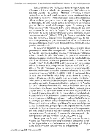 Narrativas, rostos e manifestações do pós-colonialismo moçambicano nos romances de João Paulo Borges Coelho
Niterói, n. 24, p. 131-144, 1. sem. 2008 137
Em As visitas do Dr. Valdez, João Paulo Borges Coelho par-
tilha com o leitor a vida de três personagens, Sá Caetana – A
Senhora Grande –; Sá Amélia – Maméia – e Vicente, o criado
destas duas irmãs, deslocando-se dos seus centros vivenciais – a
Ilha do Ibo e o Mucojo – para retomarem as suas trajectórias na
cidade da Beira, porque os tempos são, agora, outros. Tempos
de transição, de uma futura pátria moçambicana que pugna
para se libertar do colonialismo português. É curioso que, ao
longo da entrevista realizada, JPBC tenha salientado que este
seu romance foi um modo de “respirar” e “tentar lidar com essa
transição”, de modo a demonstrar que “que se carregava muito
do que vem detrás” (KHAN, 2007, p.4). Este romance fala, isso
sim, das memórias, introspecções, trajectórias de vida, de nar-
rativas de personagens que têm como base vidas verdadeiras e
que desestabilizam o repertório de um colectivo mostrado como
passivo e estacionário.
O percurso diegético do romance apresenta-nos duas
personagens ancoradas a um passado colonial – Sá Caetana e
Sá Amélia – que vêem perfilar-se à sua frente uma nova língua
sobre o mundo da vida. Sá Caetana, de personalidade forte e
autoritária, ergue, no desconhecido universo da cidade da Beira,
uma luta silenciosa contra este presente onde já não existe “o
mundo velho” (COELHO, 2004, p. 204), no qual as “hierarquias
velhas de muitos anos, que pareciam de pedra e cal” (COELHO,
2004, p. 70), não “passavam afinal de pequenos acasos transitó-
rios dentro dos quais não cabia o menor vislumbre de lealdade
ou reconhecimento” (COELHO, 2004, p. 70). Sá Caetana dedica
os seus dias a cuidar da saúde frágil de sua irmã, Sá Amélia,
cuja existência inexistente é vivida num sobressalto constante e
quotidiano de reminiscências do que, em outrora distante, foi um
passado guarnecido de memórias lúcidas e palpáveis. Sá Amélia
é já uma habitante de um mundo interior em que os tempos se
confundem e se esbatem simultaneamente. Facto curioso é que a
diegese mostra ao leitor a natureza ambivalente da jovialidade e
ternura do jovem criado Vicente. Se, por um lado, a jovialidade de
Vicente desafia o “mundo velho” destas duas senhoras, por outro,
é através da sua rebeldia que o jovem criado apóia Sá Caetana,
na intenção que ambos têm de trazer do passado o falecido Dr.
Valdez, pois ambos acreditam que Sá Amélia recuperará alguma
da sua tranquilidade, porque o passado, explica-nos o narrador
omnisciente, “apresenta sempre essa vantagem sobre o presente.
Por mais exíguo e infeliz, podemos sempre aclará-lo com a aura
que quisermos. E esse desejo é tanto mais intenso quanto pior
for o presente em que vivemos” (COELHO, 2004, p. 33).
Numa procura de vestir a pele desta presença humana,
Vicente vai reavivando um tempo humano, emocional e sub-
jectivo já pretérito, através da reconstrução física e psicológica
deste mesmo Valdez, ser que volta do antigamente.
 