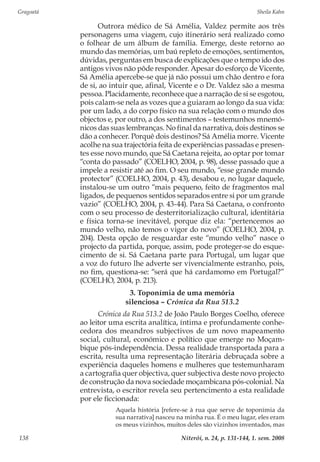 Gragoatá	 Sheila Kahn
Niterói, n. 24, p. 131-144, 1. sem. 2008138
Outrora médico de Sá Amélia, Valdez permite aos três
personagens uma viagem, cujo itinerário será realizado como
o folhear de um álbum de família. Emerge, deste retorno ao
mundo das memórias, um baú repleto de emoções, sentimentos,
dúvidas, perguntas em busca de explicações que o tempo ido dos
antigos vivos não pôde responder. Apesar do esforço de Vicente,
Sá Amélia apercebe-se que já não possui um chão dentro e fora
de si, ao intuir que, afinal, Vicente e o Dr. Valdez são a mesma
pessoa. Placidamente, reconhece que a narração de si se esgotou,
pois calam-se nela as vozes que a guiaram ao longo da sua vida:
por um lado, a do corpo físico na sua relação com o mundo dos
objectos e, por outro, a dos sentimentos – testemunhos mnemó-
nicos das suas lembranças. No final da narrativa, dois destinos se
dão a conhecer. Porquê dois destinos? Sá Amélia morre. Vicente
acolhe na sua trajectória feita de experiências passadas e presen-
tes esse novo mundo, que Sá Caetana rejeita, ao optar por tomar
“conta do passado” (COELHO, 2004, p. 98), desse passado que a
impele a resistir até ao fim. O seu mundo, “esse grande mundo
protector” (COELHO, 2004, p. 43), desabou e, no lugar daquele,
instalou-se um outro “mais pequeno, feito de fragmentos mal
ligados, de pequenos sentidos separados entre si por um grande
vazio” (COELHO, 2004, p. 43-44). Para Sá Caetana, o confronto
com o seu processo de desterritorialização cultural, identitária
e física torna-se inevitável, porque diz ela: “pertencemos ao
mundo velho, não temos o vigor do novo” (COELHO, 2004, p.
204). Desta opção de resguardar este “mundo velho” nasce o
projecto da partida, porque, assim, pode proteger-se do esque-
cimento de si. Sá Caetana parte para Portugal, um lugar que
a voz do futuro lhe adverte ser vivencialmente estranho, pois,
no fim, questiona-se: “será que há cardamomo em Portugal?”
(COELHO, 2004, p. 213).
3. Toponímia de uma memória
silenciosa – Crónica da Rua 513.2
Crónica da Rua 513.2 de João Paulo Borges Coelho, oferece
ao leitor uma escrita analítica, íntima e profundamente conhe-
cedora dos meandros subjectivos de um novo mapeamento
social, cultural, económico e político que emerge no Moçam-
bique pós-independência. Dessa realidade transportada para a
escrita, resulta uma representação literária debruçada sobre a
experiência daqueles homens e mulheres que testemunharam
a cartografia quer objectiva, quer subjectiva deste novo projecto
de construção da nova sociedade moçambicana pós-colonial. Na
entrevista, o escritor revela seu pertencimento a esta realidade
por ele ficcionada:
Aquela história [refere-se à rua que serve de toponímia da
sua narrativa] nasceu na minha rua. É o meu lugar, eles eram
os meus vizinhos, muitos deles são vizinhos inventados, mas
 