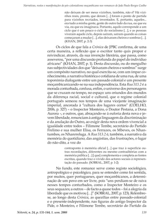 Narrativas, rostos e manifestações do pós-colonialismo moçambicano nos romances de João Paulo Borges Coelho
Niterói, n. 24, p. 131-144, 1. sem. 2008 139
não deixam de ser meus vizinhos, também, não é? Há vizi-
nhos reais, pronto, que deram […] foram o ponto de partida
para vizinhos recriados, inventados. E, portanto, aqueles...
era tudo a minha gente, gente do outro lado da rua, ou que eu
via, ou que eu imaginava. Portanto, aquilo corresponde a um
ciclo que é um pouco o ciclo do socialismo […], e as pessoas
viveram aquele ciclo, depois saíram, saíram quando as coisas
começaram a mudar […], elas deixaram cheiros e sombras […].
(KHAN, 2007, p. 2-3)
Os ciclos de que fala a Crónica de JPBC confirma, de uma
certa maneira, a reflexão que o escritor tanto quis propor e
reivindicar, através, da sua invenção literária, que passa, como
asseverou, “por uma discussão profunda do papel do indivíduo
africano” (KHAN, 2007, p. 1). Desta discussão, ou do mergulho
nas subjectividades dos que “deixaram cheiros e sombras” surge
um compósito narrativo, no qual exercita-se, com um ímpar co-
nhecimento, a narrativa histórica e cotidiana de uma rua, de uma
toponímia dialogante entre um passado colonial e um presente
moçambicanizando-se na sua independência. Esta Rua 513.2 é a
morada conturbada, confusa, enfim, o universo dos personagens
que se cruzam no tempo, no espaço: uns oriundos dos mundos
da diferença racial, social e cultural, que o regime colonial
português semeou nos tempos de uma vicejante imaginação
imperial, ancorada à “cultura dos lugares certos” (COELHO,
2006, p. 327) – o Inspector Monteiro, o Doutor Pestana, a Dona
Aurora –, e outros, que, abraçando-se à euforia desta nova e jo-
vem liberdade, renunciam à antiga linguagem da discriminação
e da anulação do Outro, ao exigir desta nova ordem vivencial a
igualdade entre todos – Filimone Tembe, secretário do Partido
Frelimo e sua mulher Elisa, os Ferrazes, os Mbeves, os Nhan-
tumbos, os Nhanrreluga. A Rua 513.2 é, também, a narrativa da
memória do quotidiano, das angústias, das frustrações, o lugar
do não-dito, a voz do
contraponto à memória oficial […] que traz à superfície ou-
tras recordações, diferentes ou mesmo contraditórias com a
memória pública […] [ que] complementa e completa as fontes
escritas, quando traz o vivido dos actores sociais à represen-
tação do passado. (SOBRAL, 2007, p. 1-2)
No fundo, este romance serve como registo sociológico,
antropológico e psicológico, para se entender como foi sentida,
por muitos, quer portugueses, quer moçambicanos, a determi-
nação de um povo em ser livre, pois “uns perdiam-se de raiva
nesses tempos conturbados, como o Inspector Monteiro e os
seus sequazes; a outros – de facto a quase todos – foi a alegria da
liberdade que os motivou […]” (SOBRAL, 2007, p. 123). Relembre-
se, ao longo desta Crónica, as quezílias entre passado-colonial
e o presente-independente, nas figuras do antigo Inspector da
Pide, o Monteiro, e Filimone Tembe, secretário do Partido da
 