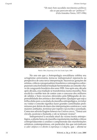 Gragoatá	 Silviano Santiago
Niterói, n. 24, p. 13-30, 1. sem. 200814
“Os mais bem sucedidos movimentos políticos
são os que parecem não ser ‘políticos’”
(Felix González-Torres, 1957-1996)
Marik o Mori, Beginning of the End, Gizah, Egito, 2000
No ano em que a Antropofagia oswaldiana celebra seu
octogésimo aniversário, torna-se indispensável repensá-la na
perspectiva de uma nova interpretação. Sucessivas gerações de
artistas, críticos e pesquisadores brasileiros e estrangeiros sobre-
puseram uma formidável tradição hermenêutica ao conceito-cha-
ve da vanguarda brasileira dos anos 1920. Ano após ano, década
após década, essa tradição se transformou numa muralha. Para
escalá-la o neófito tem de contar com o concurso dos milhares
de sólidos e bons recursos oferecidos pela bibliografia de res-
ponsabilidade dos artistas e dos intérpretes. Qualquer que seja a
trilha eleita para a escalada da muralha antropofágica, revisitar
ou visitar o conceito significa fazer grandes caminhadas preli-
minares por detrás do muro das interpretações canônicas e, sem
maiores ambições, terminar por repetir o já escrito e assentado.
Como nos adverte Eugène Ionesco na Cantora careca, “Tomai um
círculo, acariciai-o bastante, e ele se tornará vicioso”.
Indispensável à escalada atual da viciosa teoria antropo-
fágica, a planta baixa da muralha regulamenta medidas críticas
contraproducentes à análise e compreensão das manifestações
artísticas contemporâneas, em particular das que reivindicam
o calor utópico e o direito à esperança e à alegria, que – afirme-se
 
