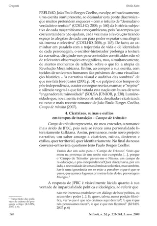 Gragoatá	 Sheila Kahn
Niterói, n. 24, p. 131-144, 1. sem. 2008140
FRELIMO. João Paulo Borges Coelho, esculpe, minuciosamente,
uma escrita omnipresente, ao desnudar esta ponte diacrónica -
que muitos pretendem esquecer – com o intuito de “desnudar o
verdadeiro sentido” (COELHO, 2006, p. 160) da história subjec-
tiva de cada moçambicano e moçambicana, pois “os tempos que
correm também não ajudam, cada vez mais a revolução tirando
espaço às alegrias de cada um para poder espraiar uma alegria
só, imensa e colectiva” (COELHO, 2006, p. 145). De facto, ao ca-
minhar em paralelo com a trajectória de vida e de identidade
de cada personagem, o escritor-historiador prolonga a textura
da narrativa, dirigindo-nos para conteúdos constituídos não só
de relevantes observações etnográficas, mas, simultaneamente,
de atentos momentos de reflexão sobre o que foi a utopia da
Revolução Moçambicana. Enfim, ao compor a sua escrita, com
tecidos de universos humanos tão próximos de uma visualiza-
ção histórica – “a narrativa visual e auditiva das sombras” de
que nos fala José Júnior (2000, p. 31) –, e palpável dos tempos do
pós-independência, o autor consegue recriar, exumar, e “respirar”
o silêncio vegetal a que foi votada esta nação em busca de uma
“enganadora luminosidade” (SOUSA JÚNIOR, p. 230). Lumino-
sidade que, novamente, é desconstruída, desafiada e cicatrizada
no novo e mais recente romance de João Paulo Borges Coelho,
Campo de trânsito (2007).
4. Cicatrizes, ruínas e exílios
em tempos de transição – Campo de trânsito
Campo de trânsito representa, no meu entender, o romance
mais árido de JPBC, pois nele se retece uma personalidade li-
terariamente kafkiana. Assim, permanece, neste novo projecto
narrativo, um sabor amargo a cicatrizes, ruínas, desterros e
exílios, quer territorial, quer identitariamente. No final da nossa
conversa-entrevista questiono João Paulo Borges Coelho:
Vamos dar um salto para o ‘Campo de Trânsito’. Sinto que
estou na presença de um sonho não cumprido, […], porque
o ‘Campo de Trânsito’ parece-me o Niassa, um campo de
re-educação, o pós-independência?Quer dizer, havia, por um
lado, a necessidade de uma submissão colectiva, mas também,
havia uma ignorância em se estar a perceber o que é que se
passa, que aparece logo nas primeiras falas do teu personagem
Mungau.5
A resposta de JPBC é visivelmente lúcida quanto à sua
vontade de imparcialidade política e ideológica, ao referir que
não me interessa estabelecer um diálogo de base política, ou
acusando o poder […]. Eu quero, talvez, numa posição filosó-
fica, ver ‘o que é que nós criámos aqui dentro?’; ‘o que é que
nós pensávamos fazer?’, ‘o que é que nós fizemos?’ (KHAN,
2007, p. 6)
5
Transcrição das pala-
vras da autora do pre-
sente artigo (KAHN,
2007, p. 6).
 