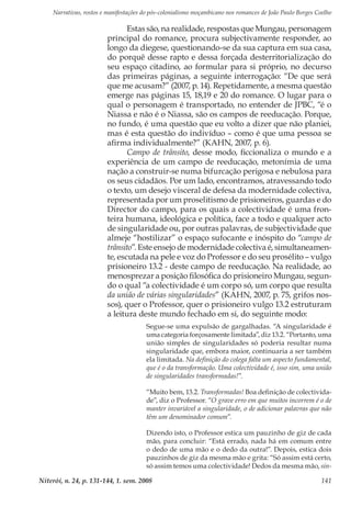 Narrativas, rostos e manifestações do pós-colonialismo moçambicano nos romances de João Paulo Borges Coelho
Niterói, n. 24, p. 131-144, 1. sem. 2008 141
Estas são, na realidade, respostas que Mungau, personagem
principal do romance, procura subjectivamente responder, ao
longo da diegese, questionando-se da sua captura em sua casa,
do porquê desse rapto e dessa forçada desterritorialização do
seu espaço citadino, ao formular para si próprio, no decurso
das primeiras páginas, a seguinte interrogação: “De que será
que me acusam?” (2007, p. 14). Repetidamente, a mesma questão
emerge nas páginas 15, 18,19 e 20 do romance. O lugar para o
qual o personagem é transportado, no entender de JPBC, “é o
Niassa e não é o Niassa, são os campos de reeducação. Porque,
no fundo, é uma questão que eu volto a dizer que não planiei,
mas é esta questão do indivíduo – como é que uma pessoa se
afirma individualmente?” (KAHN, 2007, p. 6).
Campo de trânsito, desse modo, ficcionaliza o mundo e a
experiência de um campo de reeducação, metonímia de uma
nação a construir-se numa bifurcação perigosa e nebulosa para
os seus cidadãos. Por um lado, encontramos, atravessando todo
o texto, um desejo visceral de defesa da modernidade colectiva,
representada por um proselitismo de prisioneiros, guardas e do
Director do campo, para os quais a colectividade é uma fron-
teira humana, ideológica e política, face a todo e qualquer acto
de singularidade ou, por outras palavras, de subjectividade que
almeje “hostilizar” o espaço sufocante e inóspito do “campo de
trânsito”. Este ensejo de modernidade colectiva é, simultaneamen-
te, escutada na pele e voz do Professor e do seu prosélito – vulgo
prisioneiro 13.2 - deste campo de reeducação. Na realidade, ao
menosprezar a posição filosófica do prisioneiro Mungau, segun-
do o qual “a colectividade é um corpo só, um corpo que resulta
da união de várias singularidades” (KAHN, 2007, p. 75, grifos nos-
sos), quer o Professor, quer o prisioneiro vulgo 13.2 estruturam
a leitura deste mundo fechado em si, do seguinte modo:
Segue-se uma expulsão de gargalhadas. “A singularidade é
uma categoria forçosamente limitada”, diz 13.2. “Portanto, uma
união simples de singularidades só poderia resultar numa
singularidade que, embora maior, continuaria a ser também
ela limitada. Na definição do colega falta um aspecto fundamental,
que é o da transformação. Uma colectividade é, isso sim, uma união
de singularidades transformadas!”.
“Muito bem, 13.2. Transformadas! Boa definição de colectivida-
de”, diz o Professor. “O grave erro em que muitos incorrem é o de
manter invariável a singularidade, o de adicionar palavras que não
têm um denominador comum”.
Dizendo isto, o Professor estica um pauzinho de giz de cada
mão, para concluir: “Está errado, nada há em comum entre
o dedo de uma mão e o dedo da outra!”. Depois, estica dois
pauzinhos de giz da mesma mão e grita: “Só assim está certo,
só assim temos uma colectividade! Dedos da mesma mão, sin-
 