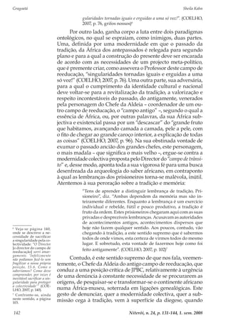 Gragoatá	 Sheila Kahn
Niterói, n. 24, p. 131-144, 1. sem. 2008142
gularidades tornadas iguais e erguidas a uma só voz!”. (COELHO,
2007, p. 76, grifos nossos)6
Por outro lado, ganha corpo a luta entre dois paradigmas
ontológicos, no qual se espraiam, como inimigos, duas partes.
Uma, definida por uma modernidade em que o passado da
tradição, da África dos antepassados é relegada para segundo
plano e para a qual a construção do presente deve ser encarada
de acordo com as necessidades de um projecto meta-político,
que é premente criar, como assevera o Professor deste campo de
reeducação, “singularidades tornadas iguais e erguidas a uma
só voz!” (COELHO, 2007, p. 76). Uma outra parte, sua adversária,
para a qual o cumprimento da identidade cultural e nacional
deve voltar-se para a revitalização da tradição, a valorização e
respeito incontestáveis do passado, do antigamente, venerados
pela personagem do Chefe da Aldeia – coordenador de um ou-
tro campo de reeducação, o “campo antigo” –, segundo o qual a
essência de África, ou, por outras palavras, da sua África sub-
jectiva e existencial passa por um “descascar” do “grande fruto
que habitamos, avançando camada a camada, pele a pele, com
o fito de chegar ao grande caroço interior, a explicação de todas
as coisas” (COELHO, 2007, p. 96). Na sua obstinada vontade de
exumar o passado ancião dos grandes chefes, este personagem,
o mais madala – que significa o mais velho –, ergue-se contra a
modernidade colectiva proposta pelo Director do “campo de trânsi-
to” e, desse modo, aponta toda a sua vigorosa fé para uma busca
desenfreada da arqueologia do saber africano, em contraponto
à qual as lembranças dos prisioneiros torna-se malévola, inútil.
Atentemos à sua peroração sobre a tradição e memória:
“Tens de aprender a distinguir lembrança de tradição, Pri-
sioneiro”, diz. “Ambas dependem da memória mas são in-
teiramente diferentes. Enquanto a lembrança é um exercício
individual e rebelde, fútil e pouco produtivo, a tradição é
fruto da ordem. Estes prisioneiros chegaram aqui com as suas
privadas e desprezíveis lembranças. Acusavam as autoridades
de acontecimentos antigos, acontecimentos dispersos que
hoje não fazem qualquer sentido. Aos poucos, contudo, vão
chegando à tradição, a este sentido supremo que é sabermos
todos de onde vimos, esta certeza de virmos todos do mesmo
lugar. E sobretudo, esta vontade de fazermos hoje como foi
feito antigamente”. (COELHO, 2007, p. 102)7
Contudo, é este sentido supremo de que nos fala, veemen-
temente, o Chefe da Aldeia do antigo campo de reeducação, que
conduz a uma posição crítica de JPBC, relativamente à urgência
de uma denúncia à constante necessidade de se procurarem as
origens, de pesquisar-se e transformar-se o continente africano
numa África-museu, soterrada em ligações genealógicas. Este
gesto de denunciar, quer a modernidade colectiva, quer a sub-
missão cega à tradição, vem à superfície da diegese, quando
6
Veja-se página 140,
onde se descreve a ne-
cessidade de sacrificar
a singularidade pela co-
lectividade: “O Director
[o director do campo de
reeducação] sorri amar-
gamente. ‘Infelizmente
não podíamos fazê-lo sem
fragilizar a nossa própria
posição, 15.6. Como o
saberíamos? Como deve
compreender, por vezes é
inevitável sacrificar a sin-
gularidade para proteger
a colectividade’” (COE-
LHO, 2007, p. 140).
7
Confronte-se, ainda
neste sentido, a página
103.
 