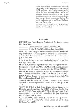 Gragoatá	 Sheila Kahn
Niterói, n. 24, p. 131-144, 1. sem. 2008144
Referências
COELHO, João Paulo Borges. As visitas do Dr Valdez. Lisboa:
Caminho, 2004.
. Campo de trânsito. Lisboa: Caminho, 2007.
. Crónica da Rua 513.2. Lisboa: Caminho, 2006.
DANTAS, Marta Pragana. O que pode a sociologia da literatu-
ra pela literatura?: Ou da separação entre as análises interna e
externa. Revista Electrónica de Ciências Sociais, João Pessoa, n. 2,
p. 1-11, nov. 2000.
KHAN, Sheila. Entrevista com João Paulo Borges Coelho. Sines,
Portugal, 19 jul. 2007.
MEDEIROS, Paulo de. Apontamentos para conceptualizar uma
Europa pós-colonial. In: SANCHES, Manuela Ribeiro (Org.). Por-
tugal não é um país pequeno. Lisboa: Cotovia, 2006. p. 339-356.
PIMENTEL, Irene. A memória pública da ditadura e da repres-
são. Le Monde Diplomatique, Lisboa, n. 4, II série, p. 3, fev. 2007.
ROSA, António Ramos. Pátria soberana seguido de Nova ficção. Vila
Nova de Famalicão: Quasi, 2001.
SOBRAL, José. Os sem-História: memória social, histórica e ci-
dadania. Le Monde Diplomatique, Lisboa, n. 4, II série, p.1-2, fev.
2007.
SOUSA JÚNIOR, José Luiz F. de. O narrador, a literatura, e a
História: questões críticas. In: BOËCHAT, Maria Cecília Bru-
zzi; OLIVEIRA, Paulo Motta; OLIVEIRA, Silvana Pessoa (Org.).
Romance histórico: recorrências e transformações. Belo Horizonte:
FALE/UFMG, 2000. p. 27-44.
VASCONCELOS, José Carlos de. Nélida Piñon: a paixão do
romance. Jornal de Letras, Artes e Ideias, Lisboa, ano 25, n. 915, p.
16-18, out./ nov. 2005.
Paulo Borges Coelho, namely through the novels
As visitas do Dr Valdez, Crónica da Rua
513.2, and, more recently, Campo de trânsito.
Departing from a contextualised reading and
analysis, it thus remains for us to reflect on how
and what fissures, margins, memories and faces
have emerged from a Mozambique that searches
for its nation, dreamt up and longed-for by the
poet José Craveirinha.
Keywords: Memory. Narrative. Postcolonialis-
ms. History and fiction.
 