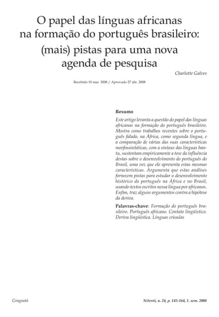 Gragoatá	 Niterói, n. 24, p. 145-164, 1. sem. 2008
O papel das línguas africanas
na formação do português brasileiro:
(mais) pistas para uma nova
agenda de pesquisa
Charlotte Galves
Recebido 10 mar. 2008 / Aprovado 27 abr. 2008
Resumo
Este artigo levanta a questão do papel das línguas
africanas na formação do português brasileiro.
Mostra como trabalhos recentes sobre o portu-
guês falado, na África, como segunda língua, e
a comparação de várias das suas características
morfossintáticas, com a sintaxe das línguas ban-
tu, sustentam empiricamente a tese da influência
destas sobre o desenvolvimento do português do
Brasil, uma vez que ele apresenta estas mesmas
características. Argumenta que estas análises
fornecem pistas para estudar o desenvolvimento
histórico do português na África e no Brasil,
usando textos escritos nessa língua por africanos.
Enfim, traz alguns argumentos contra a hipótese
da deriva.
Palavras-chave: Formação do português bra-
sileiro. Português africano. Contato lingüístico.
Deriva lingüística. Línguas crioulas
 