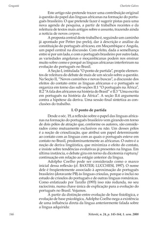 Gragoatá	 Charlotte Galves
Niterói, n. 24, p. 145-164, 1. sem. 2008146
Este artigo não pretende trazer uma contribuição original
à questão do papel das línguas africanas na formação do portu-
guês brasileiro. O que pretende fazer é sugerir pistas para uma
nova agenda de pesquisa, a partir de trabalhos recentes e da
releitura de textos mais antigos sobre o assunto, trazendo ainda
a notícia de novos corpora.
A proposta central deste trabalho é, seguindo um caminho
já apontado por Petter (no prelo), dar à descrição e análise da
constituição do português africano, em Moçambique e Angola,
um papel central na discussão. Com efeito, dada a semelhança
entre si por um lado, e com o português brasileiro por outro lado,
as variedades angolanas e moçambicanas podem nos ensinar
muito sobre como e porquê as línguas africanas interferiram na
evolução do português no Brasil.
A Seção I, intitulada “O ponto de partida”, propõe elemen-
tos de releitura do debate de mais de um século sobre a questão.
Na Seção II, “Novos caminhos e novas buscas”, a discussão dos
efeitos do contato entre as línguas africanas e o português se
organiza em torno das sub-seções II.1 “O português na África”,
II.2 “A fala dos africanos na história do Brasil” e II.3 “Uma escrita
em português na história da África”. A seção II.4 argumenta
contra a hipótese da deriva. Uma sessão final sintetiza as con-
clusões do trabalho.
I. O ponto de partida
Desde o séc. 19, a reflexão sobre o papel das línguas africa-
nas na formação do português brasileiro vem girando em torno
de dois pólos de atração que, conforme os autores, são conside-
rados como mutuamente exclusivos ou não. Um desses pólos
é a noção de crioulização, que atribui um papel determinante
ao contato com as línguas com as quais o português esteve em
contato no Brasil, predominantemente as africanas. O outro é a
noção de deriva lingüística, que minimiza o efeito do contato,
e insiste sobre tendências evolutivas já presentes na língua. Em
última instância, o debate gira em torno da dicotomia ruptura/
continuação em relação ao estágio anterior da língua.
Adolpho Coelho pode ser considerado como o marco
inicial dessa reflexão (cf. BAXTER; LUCCHESI, 1997). O nome
dele é freqüentemente associado à aproximação do português
brasileiro (doravante PB) às línguas crioulas, porque o inclui no
estudo de crioulos do português e de outras línguas românicas.
Como enfatizado por Tarallo (1993) isso não redunda, no seu
raciocínio, numa chave única de explicação para a evolução do
português no Brasil. Vejamos.
A partir da distinção entre evolução de base fisiológica, e
evolução de base psicológica, Adolpho Coelho nega a existência
de uma influência direta da língua anteriormente falada sobre
a língua adquirida:
 