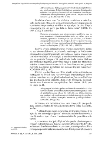 O papel das línguas africanas na formação do português brasileiro: (mais) pistas para uma nova agenda de pesquisa
Niterói, n. 24, p. 145-164, 1. sem. 2008 147
A transformação da linguagem em virtude da alteração fonéti-
ca é um fenômeno de base fisiológica, a formação dos dialectos
crioulos é no que tem de essencial um fenômeno psicológico.
Formam-se eles rapidamente, para acudir à necessidade das
relações [...]. (COELHO, 1967, p. 104)
Também afirma que: “os dialetos românicos e crioulos,
indo-português e todas as formações semelhantes representam
o primeiro ou primeiros estádios na aquisição de uma língua
estrangeira por um povo que fala ou falou outra” (COELHO,
1967, p. 102). E continua:
Os factos acumulados por nós mostram à evidência que os
caracteres essenciais desses dialectos são por toda a parte os
mesmos, apesar das diferenças de raça, de clima, das distân-
cias geográficas e ainda dos tempos. É em vão que se buscará,
por exemplo, no indo-português uma influência qualquer do
tamul ou do cingalês. (COELHO, 1967, p. 105-106)
Isso vai levá-lo à idéia de que os crioulos seguem leis gerais
no seu desenvolvimento, explicando assim que os fenômenos
observados nessas línguas não são isolados, mas se encontram
também em dados de aquisição e em desenvolvimentos diale-
tais na própria Europa – “A preferência dada nesses dialetos
aos pronomes regimes, que vêm ocupar o lugar dos pronomes
sujeitos, encontra-se entre nós no falar das crianças e tem grande
extensão nas frases populares das nossas línguas européias”
(COELHO, 1967, p. 107).
Coelho tem também um olhar aberto sobre a situação do
português no Brasil, que não privilegia interpretações sobre
outras, mas abarca a complexidade das situações e das histórias
que produzem uma variação, diga-se de passagem, possivel-
mente mais fortemente perceptível no final do séc. 19 do que
no início do 21.
A linguagem brasileira, pelas condições de sua existência e de-
senvolvimento, apresenta naturalmente uma tão grande série
de gradações desde a boca do culto até a do último matuto,
que qualquer afirmação com respeito às interrogações que faço
acima corre o risco de ser pelo menos em grande parte falsa.
(COELHO, 1967, p. 162)
Achamos, nos excertos acima, uma concepção que prefi-
gura vários aspectos do pensamento moderno sobre o assunto,
a saber:
– A idéia de que o que caracteriza as línguas crioulas é “a
ação de leis psicológicas gerais” anuncia a teoria desenvolvida
por Bickerton,1
que vê nos crioulos o efeito da gramática uni-
versal.
– Já que essas leis ‘psicológicas’ são gerais, elas transpare-
cem em outras línguas e dialetos também. Desse ponto de vista,
a diferença fundamental está no processo, não no produto. Essa
concepção permite articular, na reflexão, dois tipos de afirmações
1
Cf. por exemplo Bicker-
ton (1981)
 