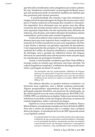 Gragoatá	 Charlotte Galves
Niterói, n. 24, p. 145-164, 1. sem. 2008148
que têm sido consideradas como antagônicas por outros autores:
há, sim, ‘tendências crioulizantes’ no português do Brasil, mas o
que elas produzem pode-se encontrar também em dialetos que
não passaram pelo mesmo processo.
– A particularidade dos crioulos é que eles cristalizam o
estágio inicial da aprendizagem da língua de um povo por outro
povo. O motor essencial na formação dos crioulos é a transmis-
são imperfeita. Essa afirmação traz em germe uma das idéias
essenciais das recentes teorias sobre a crioulização: resultado de
uma aquisição imperfeita, ela não representa uma diferença de
natureza, mas de grau, com outras situações de mudança, menos
‘catastróficas’, provocadas pelo contato lingüístico.
Como sói acontecer com os precursores, haverá uma longa
demora para que esses aspectos mais complexos e sutis do pen-
samento de Coelho encontrem eco nos seus seguidores. De fato,
o que chama a atenção, nas gerações seguintes de pensadores,
é um engessamento das posições. O que será retomado do pen-
samento de Coelho, de maneira dicotômica, e muito permeada
de ideologia, será a questão da influência direta das línguas
africanas ou ameríndias (mas não tocaremos neste assunto aqui)
na constituição do português brasileiro.
Assim, é com bastante veemência que Silva Neto (1950) se
insurge contra os estudos que afirmam, sem base advinda “da
cultura lingüística e românica”, a influência das línguas africanas
sobre o português do Brasil. E conclui:
No português não há, positivamente, influência de línguas
africanas ou ameríndias. O que há é cicatrizes da tosca apren-
dizagem que da língua portuguesa, por causa de sua mísera
condição social, fizeram os negros e os índios. (SILVA NETO,
1950, p. 97)
Nas últimas décadas, os quadros teóricos evoluíram e se
tornaram mais explícitos, mas o debate continua polarizado.
Alguns pesquisadores argumentam que há, na formação do
português popular brasileiro, um processo de crioulização, ou
de crioulização leve ou de semi-crioulização (cf. BAXTER; LUC-
CHESI, 1997, e as referências aí citadas). Todos esses termos fazem
referência a um efeito, senão das línguas africanas, ao menos do
contato lingüístico, sobre a estrutura da língua.
Opõem-se a essa corrente os trabalhos de Anthony Naro e
Marta Scherre, recentemente reunidos em Naro & Scherre (2007).
Para eles o motor da mudança não é o contato, mas a própria
deriva da língua. A introdução do livro de 2007 apresenta assim
a sua hipótese central:
O conteúdo deste livro tem uma linha mestra clara: apresentar
evidências de que características morfossintáticas e fonológi-
cas do português brasileiro, atualmente envoltas em estigma
e preconceito social, são heranças românicas e portuguesas
arcaicas e clássicas, e não modificações mais recentes advin-
 
