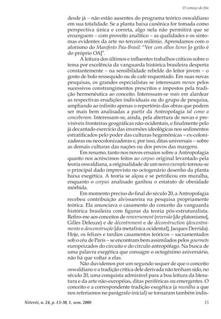 O começo do fim
Niterói, n. 24, p. 13-30, 1. sem. 2008 15
desde já − não estão ausentes do programa teórico oswaldiano
em sua totalidade. Se a planta baixa canônica for tomada como
perspectiva única e correta, algo nela não permitirá que se
enxerguem − com proveito analítico − as qualidades e os sinto-
mas evidentes da arte no terceiro milênio. Aprendamos com o
aforismo do Manifesto Pau-Brasil: “Ver com olhos livres [o grifo é
do próprio OA]”.
A leitura dos últimos e influentes trabalhos críticos sobre o
tema por excelência da vanguarda histórica brasileira desperta
constantemente − na sensibilidade rebelde do leitor jovem − o
gosto de bolo ressequido ou de café requentado. Em suas novas
pesquisas, os grandes especialistas se interessam menos pelos
sucessivos constrangimentos prescritos e impostos pela tradi-
ção hermenêutica ao conceito. Interessam-se mais em alardear
as respectivas erudições individuais ou do grupo de pesquisa,
ampliando ao infinito apenas o repertório das obras que podem
ser mais bem analisadas a partir da Antropofagia tal como a
conceberam. Interessam-se, ainda, pela abertura de novas e pre-
visíveis fronteiras geográficas não-ocidentais, e finalmente pelo
já decantado exercício das inversões ideológicas nos sedimentos
estratificados pelo poder das culturas hegemônicas – ex-coloni-
zadoras ou neocolonizadoras e, por isso, ditas universais − sobre
as demais culturas das nações ou dos povos das margens.
Em resumo, tanto nos novos ensaios sobre a Antropofagia
quanto nos acréscimos feitos ao corpus original levantado pela
teoria oswaldiana, a originalidade de um novo exemplo tornou-se
o principal dado imprevisto no octogenário desenho da planta
baixa exegética. A teoria se alçou e se petrificou em muralha,
enquanto o corpus analisado ganhou o estatuto de obesidade
mórbida.
Em momento preciso do final do século 20, a Antropofagia
recebeu contribuição alvissareira na pesquisa propriamente
teórica. Ela anunciava o casamento do conceito da vanguarda
histórica brasileira com figuras da teoria pós-estruturalista.
Refiro-me aos conceitos de renversement (reversão [do platonismo],
Gilles Deleuze) e de décentrement e de déconstruction (descentra-
mento e desconstrução [da metafísica ocidental], Jacques Derrida).
Hoje, os felizes e tardios casamentos teóricos − sacramentados
sob o céu de Paris − se encontram bem assimilados pelos gourmets
europeizados do circuito e do círculo antropófago. Na busca de
uma palavra exegética que consagre o octogésimo aniversário,
não há que voltar a elas.
Não duvidemos por um segundo sequer de que o conceito
oswaldiano e a tradição crítica dele derivada não tenham sido, no
século 20, uma conquista admirável para a boa leitura da litera-
tura e da arte não-européias, ditas periféricas ou emergentes. O
conceito e a correspondente tradição exegética (a muralha a que
nos referíamos no parágrafo inicial) se tornaram também indis-
 