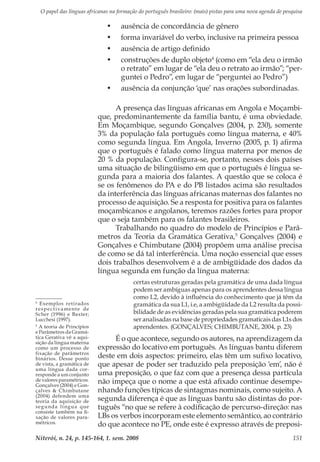 O papel das línguas africanas na formação do português brasileiro: (mais) pistas para uma nova agenda de pesquisa
Niterói, n. 24, p. 145-164, 1. sem. 2008 151
•	 ausência de concordância de gênero
•	 forma invariável do verbo, inclusive na primeira pessoa
•	 ausência de artigo definido
•	 construções de duplo objeto4
(como em “ela deu o irmão
o retrato” em lugar de “ela deu o retrato ao irmão”; “per-
guntei o Pedro”, em lugar de “perguntei ao Pedro”)
•	 ausência da conjunção ‘que’ nas orações subordinadas.
A presença das línguas africanas em Angola e Moçambi-
que, predominantemente da família bantu, é uma obviedade.
Em Moçambique, segundo Gonçalves (2004, p. 230), somente
3% da população fala português como língua materna, e 40%
como segunda língua. Em Angola, Inverno (2005, p. 1) afirma
que o português é falado como língua materna por menos de
20 % da população. Configura-se, portanto, nesses dois países
uma situação de bilingüismo em que o português é língua se-
gunda para a maioria dos falantes. A questão que se coloca é
se os fenômenos do PA e do PB listados acima são resultados
da interferência das línguas africanas maternas dos falantes no
processo de aquisição. Se a resposta for positiva para os falantes
moçambicanos e angolanos, teremos razões fortes para propor
que o seja também para os falantes brasileiros.
Trabalhando no quadro do modelo de Princípios e Parâ-
metros da Teoria da Gramática Gerativa,5
Gonçalves (2004) e
Gonçalves e Chimbutane (2004) propõem uma análise precisa
de como se dá tal interferência. Uma noção essencial que esses
dois trabalhos desenvolvem é a de ambigüidade dos dados da
língua segunda em função da língua materna:
certas estruturas geradas pela gramática de uma dada língua
podem ser ambíguas apenas para os aprendentes dessa língua
como L2, devido à influência do conhecimento que já têm da
gramática da sua L1, i.e, a ambigüidade da L2 resulta da possi-
bilidade de as evidências geradas pela sua gramática poderem
ser analisadas na base de propriedades gramaticais das L1s dos
aprendentes. (GONÇALVES; CHIMBUTANE, 2004, p. 23)
É o que acontece, segundo os autores, na aprendizagem da
expressão do locativo em português. As línguas bantu diferem
deste em dois aspectos: primeiro, elas têm um sufixo locativo,
que apesar de poder ser traduzido pela preposição ‘em’, não é
uma preposição, o que faz com que a presença dessa partícula
não impeça que o nome a que está afixado continue desempe-
nhando funções típicas de sintagmas nominais, como sujeito. A
segunda diferença é que as línguas bantu são distintas do por-
tuguês “no que se refere à codificação de percurso-direção: nas
LBs os verbos incorporam este elemento semântico, ao contrário
do que acontece no PE, onde este é expresso através de preposi-
4
Exemplos retirados
respectivamente de
Scher (1996) e Baxter;
Lucchesi (1997).
5
A teoria de Princípios
e Parâmetros da Gramá-
tica Gerativa vê a aqui-
sição da língua materna
como um processo de
fixação de parâmetros
binários. Desse ponto
de vista, a gramática de
uma língua dada cor-
responde a um conjunto
de valores paramétricos.
Gonçalves (2004) e Gon-
çalves & Chimbutane
(2004) defendem uma
teoria da aquisição de
segunda língua que
consiste também na fi-
xação de valores para-
métricos.
 