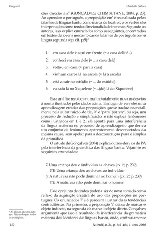 Gragoatá	 Charlotte Galves
Niterói, n. 24, p. 145-164, 1. sem. 2008152
ções direcionais” (GONÇALVES; CHIMBUTANE, 2004, p. 23).
Ao aprender o português, a preposição ‘em’ é reanalisada pelos
falantes de línguas bantu como marca de locativo, e os verbos são
interpretados como tendo direcionalidade inerente. Segundo os
autores, isso explica enunciados como os seguintes, encontrados
em textos de jovens moçambicanos falantes de português como
língua segunda (op. cit. p.9):6
1.	 em casa dele é aqui em frente (= a casa dele é ..)
2.	 conheci em casa dele (= ... a casa dele)
3.	 voltou em casa (= para a casa)
4.	 vinham carros lá na escola (= lá à escola)
5.	 está a sair no estúdio (= ... do estúdio)
6.	 eu saiu lá no Xiquelene (= ...(de) lá do Xiquelene)
Essa análise recoloca numa luz totalmente nova os desvios
à norma ilustrados pelos dados acima. Em lugar de ver neles uma
aprendizagem errática das preposições que se traduz essencial-
mente pela substituição de ‘de’, ‘a’ e ‘para’ por ‘em’, ou seja, um
processo de redução e simplificação, e não explica fenômenos
como ilustrados em 1. e 2., ela aponta para uma interferência
da língua materna no processo de aprendizagem, que deriva
um conjunto de fenômenos aparentemente desconectados da
mesma causa, sem apelar para a desconstrução pura e simples
da gramática.
O estudo de Gonçalves (2004) explica outros desvios do PA
pela interferência da gramática das línguas bantu. Vejam-se os
seguintes enunciados:
7. Uma criança deu o indivíduo as chaves (ex 1ª, p. 239)
PE: Uma criança deu as chaves ao indivíduo
8. A natureza não pode dominar ao homem (ex. 2ª, p. 239)
PE: A natureza não pode dominar o homem
Esse conjunto de dados poderia ser de novo tomado como
reflexo da aquisição errática do uso das preposições no por-
tuguês. Os enunciados 7 e 8 parecem ilustrar duas tendências
contraditórias. Na primeira, a preposição ‘a’ deixa de marcar o
objeto indireto, na segunda ela marca o objeto direto. Gonçalves
argumenta que isso é resultado da interferência da gramática
materna dos locutores de línguas bantu, onde, contrariamente
6
As glosas são dos auto-
res. Não coloquei todos
os exemplos.
 