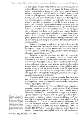 O papel das línguas africanas na formação do português brasileiro: (mais) pistas para uma nova agenda de pesquisa
Niterói, n. 24, p. 145-164, 1. sem. 2008 153
ao português, o verbo pode atribuir caso a dois sintagmas no-
minais. Porquê e como essa propriedade da língua materna é
retida na aquisição da língua segunda, em contradição com os
enunciados que esta produz? A resposta de Gonçalves é que os
dados do português são ambíguos para um falante de língua
bantu, uma vez que a preposição ‘a’ ora parece desempenhar
um papel puramente sintático – de atribuidor de caso quando
o verbo tem dois argumentos (como ‘dar’) –, ora se comporta
como uma preposição que seleciona semanticamente seu com-
plemento, em articulação com verbos de um argumento só (como
‘telefonar’). Frente a essa ambigüidade, os dados do português
são analisados com base na gramática das línguas bantu: o
verbo atribui dois casos, prescindindo da preposição em frases
como a 7, e a preposição ‘a’ se comporta como um item lexical
pleno que seleciona semanticamente um objeto humano como
alvo ou beneficiário, independentemente do verbo ser transitivo
ou intransitivo.
Vários ensinamentos podem ser retirados dessa aborda-
gem, tanto no que diz respeito aos mecanismos de aquisição
de segunda língua envolvidos na mudança devida ao contato,
quanto à questão central deste artigo, a saber, o papel das línguas
africanas na constituição do PB. 7
Primeiro, a análise proposta por Gonçalves permite
reconciliar duas idéias que podem parecer à primeira vista
contraditórias: a de que a transmissão imperfeita põe em jogo
um processo de simplificação, e a de que existe interferência da
primeira língua. Segundo ela, é quando a primeira língua fixa
o valor não marcado de um parâmetro, e a segunda língua fixa
o valor marcado, que a insuficiência de dados de ‘input’ leva o
aprendiz a fixar o valor (não marcado) da sua própria língua
em lugar do valor marcado da língua 2, levando ao que pode
aparecer como uma simplificação.
Segundo, verifica-se a importância crucial da comparação
do português europeu com as línguas africanas para a sustenta-
ção empírica da afirmação ou recusa da influência das segundas
sobre a aquisição do primeiro.
Enfim, e voltando ao português brasileiro, é importante
ressaltar novamente que ele apresenta boa parte dos fenômenos
presentes no português africano. Ora, se é possível mostrar
que estes são devidos à interferência das línguas africanas na
aprendizagem do português como língua segunda lá, temos
agora fortes índices que teria sido o caso também de cá. Porém,
como já mencionado, alguns dos fenômenos ou não foram docu-
mentados no PB, ou se encontram de maneira muito marginal.
É o caso das frases de tipo 7, encontradas na Zona da Mata em
Minas Gerais (SCHER, 2000), e no dialeto de Helvécia (BAXTER;
LUCCHESI, 1997), bem como da variação de concordância em
gênero, encontrada nas comunidades afro-descendentes isoladas,
7 Negrão e Viotti (2008)
estudam fenômenos li-
gados à projeção dos
argumentos dos verbos
inacusativos em PB e
argumentam também,
com base numa análise
comparativa, que esses
fenômenos são devidos
à influência das línguas
bantu.
 