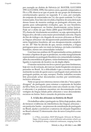 Gragoatá	 Charlotte Galves
Niterói, n. 24, p. 145-164, 1. sem. 2008154
por exemplo no dialeto de Helvécia (cf. BAXTER; LUCCHESI
1997, LUCCHESI, 1999). Em outros casos, quando comparados o
PA e o PB, observa-se que só parte de um grupo de fenômenos
correlacionados aparece no segundo. É o caso, por exemplo,
do conjunto de enunciados em 1-6, das quais somente 3 e 4 são
instanciados. Esse fato não invalida a hipótese de uma derivação
dessas frases de maneira análoga ao português africano, mas
aponta para subseqüentes evoluções, que, no uso brasileiro,
fizeram desaparecer, ou limitar drasticamente certas formas.
Pode ser o efeito do que Holm (2004 apud INVERNO 2005, p.
57), chama de ‘nivelamento secundário’, ou seja, aproximação da
língua-alvo, devido a uma maior proximidade com esta. Depois
do fim do tráfego e da chegada de escravos africanos ao Brasil,
as línguas africanas vão desaparecendo paulatinamente do ce-
nário lingüístico brasileiro, até seu desaparecimento completo
no séc. 20.8
Não há dúvida de que, nessas condições, a língua
portuguesa pesa cada vez mais na balança, em todo o território
brasileiro, menos em comunidades isoladas.9
Com base nas análises do PA apresentadas acima, podemos
levantar a hipótese de que se perderam, ou estão marginalmente
representados no português brasileiro em comunidades isoladas,
além da concordância de gênero, vários fenômenos, como aqueles
ligados à expressão do locativo ou do duplo objeto.
O mesmo raciocínio nos leva a prever que esses fenômenos,
hoje em via de extinção, deviam ser muito freqüentes em épocas
passadas no Brasil. Aí a dificuldade é que a escrita estava nor-
malmente na mão de quem usava o português mais próximo do
português padrão, ou seja, europeu. Porém, trabalhos recentes
têm procurado achar documentos escritos por semiletrados,
inclusive africanos.
Note-se que já nos interessa menos o fato de a “tosca apren-
dizagem” do português, para retomar a expressão de Serafim
da Silva Neto, ser caracterizado como um crioulo ou não. O que
é relevante é se podemos encontrar em documentação escrita
vestígios da língua falada pelos africanos e seus descendentes
escravos ou forros. Será o assunto da próxima sessão.
2. A fala dos africanos na história do Brasil
Os trabalhos sobre o português na África hoje podem, além
de fornecer evidências da interferência das línguas africanas –
em particular bantu – no processo de constituição do português
no Brasil, ajudar a esclarecer a natureza da situação lingüística
no Brasil colonial. É interessante citar de novo Gonçalves a esse
respeito:
[…] Thus, nowadays, MAP [Português Africano de Moçam-
bique, CG] presents a set of different subvarieties which can
be displayed along a dialectal continuum, ranging from the
8 Isso, obviamente, deve
ter variado de região
para região. Sabemos,
pelo estudo de Nina
Rodrigues, que ainda
se falavam línguas afri-
canas na Bahia no início
do séc. 20.
9 A respeito da dife-
rença entre o PA e o PB
com respeito a esses fe-
nômenos, Petter (no pre-
lo) fala em ‘Continuum
afro-brasileiro’, em que
“o português brasileiro
já apresentaria maior
estabilidade, fruto de
um período de variação
mais antigo, que se teria
resolvido em mudança,
pela adoção de uma das
variantes, no caso espe-
cífico, a do gênero do
português europeu”.
 