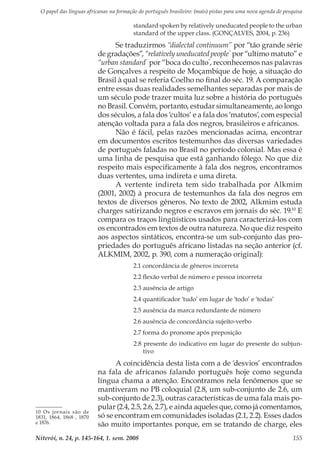 O papel das línguas africanas na formação do português brasileiro: (mais) pistas para uma nova agenda de pesquisa
Niterói, n. 24, p. 145-164, 1. sem. 2008 155
standard spoken by relatively uneducated people to the urban
standard of the upper class. (GONÇALVES, 2004, p. 236)
Se traduzirmos “dialectal continuum” por “tão grande série
de gradações”, “relatively uneducated people”
por “ultimo matuto” e
“urban standard”
por “boca do culto”
, reconhecemos nas palavras
de Gonçalves a respeito de Moçambique de hoje, a situação do
Brasil à qual se referia Coelho no final do séc. 19. A comparação
entre essas duas realidades semelhantes separadas por mais de
um século pode trazer muita luz sobre a história do português
no Brasil. Convém, portanto, estudar simultaneamente, ao longo
dos séculos, a fala dos ‘cultos’ e a fala dos ‘matutos’, com especial
atenção voltada para a fala dos negros, brasileiros e africanos.
Não é fácil, pelas razões mencionadas acima, encontrar
em documentos escritos testemunhos das diversas variedades
de português faladas no Brasil no período colonial. Mas essa é
uma linha de pesquisa que está ganhando fôlego. No que diz
respeito mais especificamente à fala dos negros, encontramos
duas vertentes, uma indireta e uma direta.
A vertente indireta tem sido trabalhada por Alkmim
(2001, 2002) à procura de testemunhos da fala dos negros em
textos de diversos gêneros. No texto de 2002, Alkmim estuda
charges satirizando negros e escravos em jornais do séc. 19.10
E
compara os traços lingüísticos usados para caracterizá-los com
os encontrados em textos de outra natureza. No que diz respeito
aos aspectos sintáticos, encontra-se um sub-conjunto das pro-
priedades do português africano listadas na seção anterior (cf.
ALKMIM, 2002, p. 390, com a numeração original):
2.1 concordância de gêneros incorreta
2.2 flexão verbal de número e pessoa incorreta
2.3 ausência de artigo
2.4 quantificador ‘tudo’ em lugar de ‘todo’ e ‘todas’
2.5 ausência da marca redundante de número
2.6 ausência de concordância sujeito-verbo
2.7 forma do pronome após preposição
2.8 presente do indicativo em lugar do presente do subjun-
tivo
A coincidência desta lista com a de ‘desvios’ encontrados
na fala de africanos falando português hoje como segunda
língua chama a atenção. Encontramos nela fenômenos que se
mantiveram no PB coloquial (2.8, um sub-conjunto de 2.6, um
sub-conjunto de 2.3), outras características de uma fala mais po-
pular (2.4, 2.5, 2.6, 2.7), e ainda aqueles que, como já comentamos,
só se encontram em comunidades isoladas (2.1, 2.2). Esses dados
são muito importantes porque, em se tratando de charge, eles
10 Os jornais são de
1831, 1864, 1868 , 1870
e 1876.
 