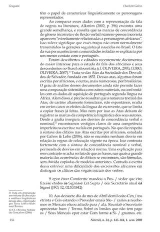 Gragoatá	 Charlotte Galves
Niterói, n. 24, p. 145-164, 1. sem. 2008156
têm o papel de caracterizar linguisticamente os personagens
representados.
Ao comparar esses dados com a representação da fala
de negros na literatura, Alkmim (2002, p. 396) encontra uma
grande semelhança, e ressalta que as marcas de concordância
de gênero incorreta e de flexão verbal número-pessoa incorreta
aparecem “estreitamente relacionadas a personagens africanas”.
Isso talvez signifique que esses traços não eram normalmente
transmitidos às gerações seguintes já nascidas no Brasil. O fato
da sua permanência em comunidades isoladas se explicaria por
um menor contato com o português.
Foram descobertos e editados recentemente documentos
do maior interesse para o estudo da fala dos africanos e seus
descendentes no Brasil oitocentista (cf. OLIVEIRA, 2003; LOBO;
OLIVEIRA, 2007).11
Trata-se das Atas da Sociedade dos Desvali-
dos de Salvador, fundada em 1832. Dessas atas, algumas foram
escritas por africanos, e outras, mais numerosas, por brasileiros.
O grau de análise desses documentos ainda não permite fazer
uma comparação sistemática com outros materiais, ou confrontá-
los com os dados de aquisição de português segunda língua na
África. Além disso, é preciso ressaltar que a natureza textual das
Atas, de caráter altamente formulaico, não espontâneo, oculta
em certos casos os efeitos da língua do escrevente, que se limita
a copiar frases já feitas. Mas nem por isso as Atas deixam de
registrar as marcas da competência lingüística dos seus autores.
Desde a grafia insegura aos desvios de concordância verbal e
nominal,12
encontramos vestígios claros de uma competência
imperfeita na escrita e na fala em português. No que diz respeito
à sintaxe dos clíticos nas Atas escritas por africanos, estudada
por Galves & Lobo (2006), não se encontra nenhum desvio em
relação às regras de colocação vigente na época. Isso contrasta
fortemente com a sintaxe de concordância nominal e verbal,
permeada de desvios em relação à norma. Uma explicação para
esse contraste se acha no fato de que as frases, nas quais a grande
maioria das ocorrências de clíticos se encontram, são fórmulas,
sem dúvida copiadas de modelos anteriores. Contudo a escrita
deixa entrever uma dificuldade dos escreventes africanos em
distinguir os clíticos das vogais iniciais dos verbos:
9. epor estar Comforme mandou o Pro- / vedor que este
fizessé etodos as Signassé Erá Supra / eeu Secretario atual oá
Signei (JFO, 12, 02.10.1842)
10. Aos dezacete dia do mes de Abril demil eoito Cen / tos
etrinta e Ceis estando o Provedor emais Me- / zarios a recebe-
mos os Mencais eficou adiado para / a1a. Reuniaõ o Secretario
aprezentar hum / Termo, Sobré os Irmãos que não tem pago
os / Seus Mencais epor estar Com forme a Si- / gnamos. etc.
11 Está em preparação
um volume de descrição
e análises lingüísticas
dessas atas, organizado
por Tânia Lobo e Kleb-
son Oliveira.
12 Cf. Oliveira; Soleda-
de; Gonçalves (2006)
 