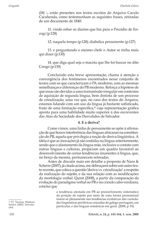 Gragoatá	 Charlotte Galves
Niterói, n. 24, p. 145-164, 1. sem. 2008158
(18) –, estão presentes nos textos escritos do Arquivo Caculo
Cacahenda, como testemunham as seguintes frases, retiradas
de um documento de 1840:
11. vindo robar os diarios que hia para o Prezidio de En-
cogi (p.128)
12. naquela tempo (p.128); diabolica pessamento (p.127)
13. e perguntando o mesmo chefe o Autor se tinha mais
qui dizer (p.130)
14. que diga qual seja o macota que lhe foi buscar no dito
Congo (p.130)
Concluindo esta breve apresentação, chama à atenção a
convergência dos fenômenos encontrados nesse conjunto de
textos com os que caracterizam o PA moderno, com as mesmas
semelhanças e diferenças do PB moderno. Reforça a hipótese de
que essas são devidas a uma transmissão irregular em contextos
de aquisição de segunda língua, bem distinta de um processo
de crioulização, uma vez que, no caso dos textos do Arquivo,
estamos lidando com um uso da língua já bastante sofisticado,
fruto de uma formação específica,14
cuja representação gráfica
aponta para uma habilidade muito superior à dos escreventes
das Atas da Sociedade dos Desvalidos de Salvador.
4. E a deriva?
Como vimos, uma linha de pensamento se opõe à afirma-
ção de que houve interferência das línguas africanas na constitui-
ção do PB, aquela que privilegia a noção de deriva lingüística. A
idéia é que as inovações já são contidas na língua anteriormente,
sendo que o afastamento da língua mãe, inclusive o contato com
outras línguas e culturas, propiciam um quadro favorável ao
desenvolvimento de certas tendências imanentes à língua, que,
no berço da mesma, permanecem refreadas.
Antes de discutir mais em detalhe a proposta de Naro &
Scherre (2007), já citada acima, me debruçarei sobre um outro tex-
to recente, que coloca a questão ‘deriva vs. crioulização’ a respeito
da realização do sujeito, e da sua relação com as modificações
da morfologia verbal. Quint (2008), a partir da comparação da
evolução do paradigma verbal no PB e no crioulo cabo-verdiano,
conclui que
a tendência atestada em PB ao preenchimento sistemático
da posição de sujeito por meio de uma forma pronominal
insere-se plenamente nas tendências evolutivas das varieda-
des lingüísticas periféricas oriundas do galego-português, em
particular, e das línguas românicas em geral. (2008, p. 81)
14
Cf. Tavares; Madeira
Santos (2002, Introdu-
ção).
 