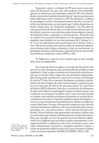 O papel das línguas africanas na formação do português brasileiro: (mais) pistas para uma nova agenda de pesquisa
Niterói, n. 24, p. 145-164, 1. sem. 2008 159
Segundo o autor, a evolução do PB seria assim mais pró-
xima da do francês do que a do caboverdiano. Sem pretender
ignorar as diferenças da morfologia verbal do PB e do cabover-
diano, claramente estabelecidas por Quint,15
queria apontar para
fortes diferenças entre o francês e o PB. No primeiro, a redução
do paradigma verbal é incontestavelmente devida à erosão fo-
nética das desinências, ou seja àquilo que Coelho denomina, no
trecho citado atrás, de “fenômeno fisiológico”. No PB, além de
uma possível erosão desse tipo, se verifica um fenômeno que vai
bem além, e provoca uma reestruturação do paradigma: a perda
da distinção entre a segunda e a terceira pessoa. Tal perda não
se verifica só na perda da desinência /s/ da segunda pessoa do
singular, mas também no uso dos pronomes de 2a
pessoa ‘te’ e
‘ti’ e ‘teu’ em alternância com os pronomes de 3a
pessoa ‘você’, e
‘seu’. Não se tem notícia, até onde eu saiba, de fenômeno idêntico
em nenhuma outra língua românica, a não ser, justamente, no
português africano, como mostra a seguinte frase de um escritor
moçambicano citada por Laban (1999, p. 145):
15. Você tem a cara de uma maneira que eu não consigo
olhar bem nos teus olhos.
Se a noção de deriva se aplica a esse tipo de fato, parece-me
que ela fica tão abrangente, que acaba perdendo qualquer valor
explicativo. Note-se que o conceito em si mereceria uma discus-
são que os limites deste artigo não me permitem empreender.
Mas uma grande questão fica: quais são os limites da detecção
da deriva? O fato de os mesmos fenômenos existirem isolada-
mente em dois estágios de uma ‘mesma lingua’ caracteriza por
si só um processo de deriva de uma para outra? É o que Naro
& Scherre (2007) afirmam. Para eles, a ocorrência de fenômenos
de não concordância no português europeu comprova que a sua
existência no português brasileiro não é uma inovação devida
ao contato, mas somente um desenvolvimento, na ocasião de cir-
cunstâncias favoráveis. O grande problema dessa abordagem, a
meu ver, é que fenômenos superficialmente idênticos podem ter
causas diferentes. Ou seja, seria preciso comprovar que além de
existirem fenômenos idênticos, eles são produzidos pela mesma
gramática, ou – em outros termos – tem a mesma estrutura sub-
jacente. Naro & Scherre não apresentam nenhuma análise para
os enunciados que retiram isoladamente de estudos descritivos.
Mas, por exemplo, no caso da questão da concordância sujeito-
verbo, há o implícito que em todos os dados apresentados, o sin-
tagma nominal é o sujeito do verbo. Ora, em muitos casos, uma
outra interpretação é possível: o sintagma nominal é tópico, e
existe um pronome expletivo nulo com o qual concorda o sujeito,
como nas frases seguintes (NARO; SCHERRE, 2007, p. 98):
15
Para uma visão di-
ferente do sujeito nulo
em caboverdiano, ver
Pratas (2004).
 