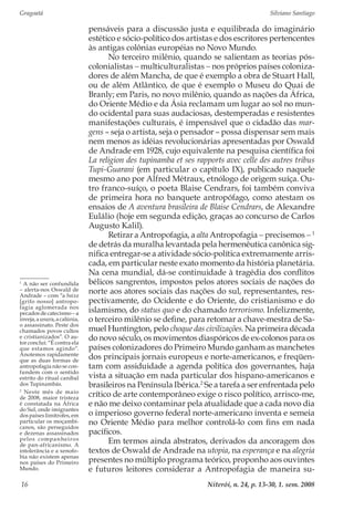 Gragoatá	 Silviano Santiago
Niterói, n. 24, p. 13-30, 1. sem. 200816
pensáveis para a discussão justa e equilibrada do imaginário
estético e sócio-político dos artistas e dos escritores pertencentes
às antigas colônias européias no Novo Mundo.
No terceiro milênio, quando se salientam as teorias pós-
colonialistas − multiculturalistas − nos próprios países coloniza-
dores de além Mancha, de que é exemplo a obra de Stuart Hall,
ou de além Atlântico, de que é exemplo o Museu do Quai de
Branly; em Paris, no novo milênio, quando as nações da África,
do Oriente Médio e da Ásia reclamam um lugar ao sol no mun-
do ocidental para suas audaciosas, destemperadas e resistentes
manifestações culturais, é impensável que o cidadão das mar-
gens – seja o artista, seja o pensador – possa dispensar sem mais
nem menos as idéias revolucionárias apresentadas por Oswald
de Andrade em 1928, cujo equivalente na pesquisa científica foi
La religion des tupinamba et ses rapports avec celle des autres tribus
Tupi-Guarani (em particular o capítulo IX), publicado naquele
mesmo ano por Alfred Métraux, etnólogo de origem suíça. Ou-
tro franco-suíço, o poeta Blaise Cendrars, foi também conviva
de primeira hora no banquete antropófago, como atestam os
ensaios de A aventura brasileira de Blaise Cendrars, de Alexandre
Eulálio (hoje em segunda edição, graças ao concurso de Carlos
Augusto Kalil).
Retirar a Antropofagia, a alta Antropofagia − precisemos − 1
de detrás da muralha levantada pela hermenêutica canônica sig-
nifica entregar-se a atividade sócio-política extremamente arris-
cada, em particular neste exato momento da história planetária.
Na cena mundial, dá-se continuidade à tragédia dos conflitos
bélicos sangrentos, impostos pelos atores sociais de nações do
norte aos atores sociais das nações do sul, representantes, res-
pectivamente, do Ocidente e do Oriente, do cristianismo e do
islamismo, do status quo e do chamado terrorismo. Infelizmente,
o terceiro milênio se define, para retomar a chave-mestra de Sa-
muel Huntington, pelo choque das civilizações. Na primeira década
do novo século, os movimentos diaspóricos de ex-colonos para os
países colonizadores do Primeiro Mundo ganham as manchetes
dos principais jornais europeus e norte-americanos, e freqüen-
tam com assiduidade a agenda política dos governantes, haja
vista a situação em nada particular dos hispano-americanos e
brasileiros na Península Ibérica.2
Se a tarefa a ser enfrentada pelo
crítico de arte contemporâneo exige o risco político, arrisco-me,
e não me deixo contaminar pela atualidade que a cada novo dia
o imperioso governo federal norte-americano inventa e semeia
no Oriente Médio para melhor controlá-lo com fins em nada
pacíficos.
Em termos ainda abstratos, derivados da ancoragem dos
textos de Oswald de Andrade na utopia, na esperança e na alegria
presentes no múltiplo programa teórico, proponho aos ouvintes
e futuros leitores considerar a Antropofagia de maneira su-
1
A não ser confundida
– alerta-nos Oswald de
Andrade – com “a baixa
[grifo nosso] antropo-
fagia aglomerada nos
pecados de catecismo – a
inveja,ausura,acalúnia,
o assassinato. Peste dos
chamados povos cultos
e cristianizados”. O au-
tor conclui: “É contra ela
que estamos agindo”.
Anotemos rapidamente
que as duas formas de
antropofagia não se con-
fundem com o sentido
estrito do ritual canibal
dos Tupinambás.
2
Neste mês de maio
de 2008, maior tristeza
é constatada na África
do Sul, onde imigrantes
dospaíseslimítrofes,em
particular os moçambi-
canos, são perseguidos
e dezenas assassinados
pelos companheiros
de pan-africanismo. A
intolerância e a xenofo-
bia não existem apenas
nos países do Primeiro
Mundo.
 