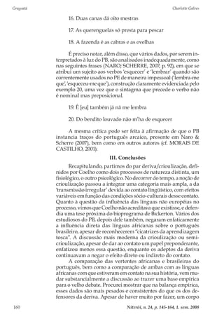 Gragoatá	 Charlotte Galves
Niterói, n. 24, p. 145-164, 1. sem. 2008160
16. Duas canas dá oito mestras
17. As querenguelas só presta para pescar
18. A fazenda é as cabras e as ovelhas
É preciso notar, além disso, que vários dados, por serem in-
terpretados à luz do PB, são analisados inadequadamente, como
nas seguintes frases (NARO; SCHERRE, 2007, p. 92), em que se
atribui um sujeito aos verbos ‘esquecer’ e ‘lembrar’ quando são
correntemente usados no PE de maneira impessoal (‘lembra-me
que’, ‘esqueceu-me que’), construção claramente evidenciada pelo
exemplo 20, uma vez que o sintagma que precede o verbo não
é nominal mas preposicional.
19. Ê [eu] também já nã me lembra
20. Do bendito louvado não m’ha de esquecer
A mesma crítica pode ser feita à afirmação de que o PB
instancia traços do português arcaico, presente em Naro &
Scherre (2007), bem como em outros autores (cf. MORAIS DE
CASTILHO, 2001).
III. Conclusões
Recapitulando, partimos do par deriva/crioulização, defi-
nidos por Coelho como dois processos de natureza distinta, um
fisiológico, o outro psicológico. No decorrer do tempo, a noção de
crioulização passou a integrar uma categoria mais ampla, a da
‘transmissão irregular’ devida ao contato lingüístico, com efeitos
variáveis em função das condições sócio-culturais desse contato.
Quanto à questão da influência das línguas não européias no
processo, vimos que Coelho não acreditava que existisse, e defen-
dia uma tese próxima do bioprograma de Bickerton. Vários dos
estudiosos do PB, depois dele também, negaram enfaticamente
a influência direta das línguas africanas sobre o português
brasileiro, apesar de reconhecerem “cicatrizes da aprendizagem
tosca”. A discussão mais moderna da crioulização ou semi-
crioulização, apesar de dar ao contato um papel preponderante,
enfatizou menos essa questão, enquanto os adeptos da deriva
continuavam a negar o efeito direto ou indireto do contato.
A comparação das vertentes africanas e brasileiras do
português, bem como a comparação de ambas com as línguas
africanas com que estiveram em contato na sua história, vem mu-
dar substancialmente a discussão ao trazer uma base empírica
para o velho debate. Procurei mostrar que na balança empírica,
esses dados são mais pesados e consistentes do que os dos de-
fensores da deriva. Apesar de haver muito por fazer, um corpo
 