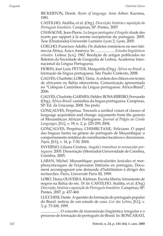 Gragoatá	 Charlotte Galves
Niterói, n. 24, p. 145-164, 1. sem. 2008162
BICKERTON, Derek. Roots of language. Ann Arbor: Karoma,
1981.
CASTILHO, Ataliba, et al. (Org.). Descrição, história e aquisição do
Português brasileiro. Campinas, SP: Pontes, 2007.
CHAVAGNE, Jean-Pierre. La langue portugaise d’Angola: étude des
écarts par rapport à la norme européenne du portugais. 2005.
Tese (Doutorado)-Université Lumière Lyon 2, Lyon, 2005.
COELHO, Francisco Adolfo. Os dialetos românicos ou neo-lati-
nos na África, Ásia e América. In: . Estudos lingüísticos
crioulos. Lisboa: [s.n.], 1967. Reedição de artigos publicados no
Boletim da Sociedade de Geografia de Lisboa, Academia Inter-
nacional da Língua Portuguesa.
FIORIN, José Luís; PETTER, Margarida (Org.). África no Brasil: a
formação da língua portuguesa. São Paulo: Contexto, 2008.
GALVES, Charlotte; LOBO, Tânia. A ordem dos clíticos em textos
de africanos na Bahia oitocentista. Comunicação apresentada
no “Colóquio Caminhos da Língua portuguesa: África-Brasil”,
2006.
GALVES,Charlotte;GARMES,Helder;ROSARIBEIRO,Fernando
(Org.). África-Brasil: caminhos da língua portuguesa. Campinas,
SP: Ed. da Unicamp, 2008. No prelo.
GONÇALVES, Perpétua. Towards a unified vision of classes of
language acquisition and change: arguments from the genesis
of Mozambican African Portuguese. Journal of Pidgin an Creole
Languages, [S.l.], v. 19, n. 2, p. 225-259, 2004.
GONÇALVES, Perpétua; CHIMBUTANE, Feliciano. O papel
das línguas bantu na gênese do português de Moçambique: o
comportamento sintático de constituintes locativos e direcionais.
Papia, [S.l.], v. 14, p. 7-30, 2004.
INVERNO, Liliana Cristina. Angola’s transition to vernacular por-
tuguese. 2005. Dissertação (Mestrado)-Universidade de Coimbra,
Coimbra, 2005.
LABAN, Michel. Mozambique: particularités lexicales et mor-
phosyntaxiques de l’expression littéraire en portugais, Docu-
ment accompagnant une demande d’habilitation à diriger des
recherches. Paris, Université Paris III, 1999.
LOBO, Tânia; OLIVEIRA, Klebson. Escrita liberta: letramento de
negros na Bahia do séc. 19. In: CASTILHO, Ataliba, et al. (Org.)
Descrição, história e aquisição do Português brasileiro. Campinas, SP:
Pontes, 2007. p. 437-460.
LUCCHESI, Dante. A questão da formação do português popular
do Brasil: notícia de um estudo de caso. Cor das Letras, [S.l.], v.
3, p. 73-100, 1999.
. O conceito de transmissão lingüística irregular e o
processo de formação do português do Brasil. In: RONCARATI,
 