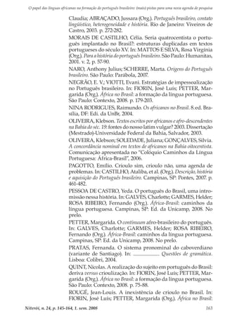 O papel das línguas africanas na formação do português brasileiro: (mais) pistas para uma nova agenda de pesquisa
Niterói, n. 24, p. 145-164, 1. sem. 2008 163
Claudia; ABRAÇADO, Jussara (Org.). Português brasileiro, contato
lingüístico, heterogeneidade e história. Rio de Janeiro: Viveiros de
Castro, 2003. p. 272-282.
MORAIS DE CASTILHO, Célia. Seria quatrocentista o portu-
guês implantado no Brasil?: estruturas duplicadas em textos
portugueses do século XV. In: MATTOS E SILVA, Rosa Virgínia
(Org.). Para a história do português brasileiro. São Paulo: Humanitas,
2001. v. 2, p. 57-90.
NARO, Anthony Julius; SCHERRE, Marta. Origens do Português
brasileiro. São Paulo: Parábola, 2007.
NEGRÃO, E. V.; VIOTTI, Evani. Estratégias de impessoalização
no Português brasileiro. In: FIORIN, José Luís; PETTER, Mar-
garida (Org.). África no Brasil: a formação da língua portuguesa.
São Paulo: Contexto, 2008. p. 179-203.
NINA RODRIGUES, Raimundo. Os africanos no Brasil. 8..
ed. Bra-
sília, DF: Edi. da UnBr, 2004.
OLIVEIRA, Klebson. Textos escritos por africanos e afro-descendentes
na Bahia do séc. 19: fontes do nosso latim vulgar? 2003. Dissertação
(Mestrado)-Universidade Federal da Bahia, Salvador, 2003.
OLIVEIRA, Klebson; SOLEDADE, Juliana; GONÇALVES, Silvia.
A concordância nominal em textos de africanos na Bahia oitocentista.
Comunicação apresentada no “Colóquio Caminhos da Língua
Portuguesa: África-Brasil”, 2006.
PAGOTTO, Emílio. Crioulo sim, crioulo não, uma agenda de
problemas. In: CASTILHO, Ataliba, et al. (Org.). Descrição, história
e aquisição do Português brasileiro. Campinas, SP: Pontes, 2007. p.
461-482.
PESSOA DE CASTRO, Yeda. O português do Brasil, uma intro-
missão nessa história. In: GALVES, Charlotte; GARMES, Helder;
ROSA RIBEIRO, Fernando (Org.). África-Brasil: caminhos da
língua portuguesa. Campinas, SP: Ed. da Unicamp, 2008. No
prelo.
PETTER, Margarida. O continuum afro-brasileiro do português.
In: GALVES, Charlotte; GARMES, Helder; ROSA RIBEIRO,
Fernando (Org.). África-Brasil: caminhos da língua portuguesa.
Campinas, SP: Ed. da Unicamp, 2008. No prelo.
PRATAS, Fernanda. O sistema pronominal do caboverdiano
(variante de Santiago). In: . Questões de gramática.
Lisboa: Colibri, 2004.
QUINT, Nicolas. A realização do sujeito em português do Brasil:
deriva versus crioulização. In: FIORIN, José Luís; PETTER, Mar-
garida (Org.). África no Brasil: a formação da língua portuguesa.
São Paulo: Contexto, 2008. p. 75-88.
ROUGÉ, Jean-Louis. A inexistência de crioulo no Brasil. In:
FIORIN, José Luís; PETTER, Margarida (Org.). África no Brasil:
 