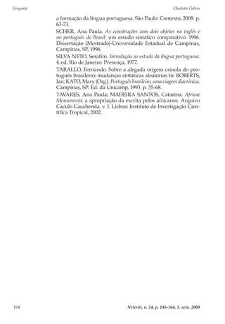 Gragoatá	 Charlotte Galves
Niterói, n. 24, p. 145-164, 1. sem. 2008164
a formação da língua portuguesa. São Paulo: Contexto, 2008. p.
63-73.
SCHER, Ana Paula. As construções com dois objetos no inglês e
no português do Brasil: um estudo sintático comparativo. 1996.
Dissertação (Mestrado)-Universidade Estadual de Campinas,
Campinas, SP, 1996.
SILVA NETO, Serafim. Introdução ao estudo da língua portuguesa.
4.ed. Rio de Janeiro: Presença, 1977.
TARALLO, Fernando. Sobre a alegada origem crioula do por-
tuguês brasileiro: mudanças sintáticas aleatórias In: ROBERTS,
Ian; KATO, Mary (Org.). Português brasileiro, uma viagem diacrônica.
Campinas, SP: Ed. da Unicamp, 1993. p. 35-68.
TAVARES, Ana Paula; MADEIRA SANTOS, Catarina. Africae
Monumenta: a apropriação da escrita pelos africanos. Arquivo
Caculo Cacahenda. v. I. Lisboa: Instituto de Investigação Cien-
tífica Tropical, 2002.
 