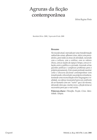 Gragoatá	 Niterói, n. 24, p. 165-178, 1. sem. 2008
Agruras da ficção
contemporânea
Silvia Regina Pinto
Recebido 28 fev. 2008 / Aprovado 03 abr. 2008
Resumo
No mundo atual, marcado por uma transformação
radical das coisas, afloram crises, talvez sem prece-
dentes, para todas as áreas de atividade, mexendo
com a cultura, com a estética, com os valores
éticos, com as noções de espaço e tempo, com as re-
lações entre o público e o privado, trazendo sérias
questões políticas e complexos problemas para o
próprio pensamento. Este ensaio pretende mostrar
como o discurso ficcional contemporâneo vem
tematizando e discutindo sua própria estranheza,
tentando uma reconciliação entre linguagem e re-
alidade, no esforço incansável para um confronto
do ser humano com um “outro” que é ele mesmo,
deixando claro que, muitas vezes, a ficção torna-se
necessária para que o real exista.
Palavras-chave: Filosofia. Ficção. Crise. Iden-
tidade. Utopia.
 