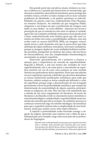 Gragoatá	 Silvia Regina Pinto
Niterói, n. 24, p. 165-178, 1. sem. 2008168
Em grande parte das narrativas atuais, inclusive no cine-
ma, evidencia-se a questão pós-humanista no mundo hoje, que
descarta a metafísica, desconfia da imanência, passa ao largo dos
sentidos únicos, envolve-se todo o tempo com os mais variados
problemas de identidade, e, de quebra, questiona as indecidi-
bilidades da autoria, como faz, explicitamente Chico Buarque,
no romance Budapeste. Ao contrário do que imaginou Platão,
chegamos a um tempo em que a proliferação de imagens com
todos os seus efeitos - às vezes defeitos - especiais nos levam à
percepção de que os simulacros não mais se opõem à verdade,
agora eles são a própria realidade, tanto para o mal quanto para
o bem, contextualizando uma história geral que não mais ca-
minha em linha reta rumo a possibilidades melhores, mas sim
evolui como as nuvens (SANTOS, 2003), em imagens virtual-
mente novas a cada momento, sem que se possa dizer que haja
definição de cópias melhores, nem piores, nem mais verdadeiras,
porque as imagens duplas (às vezes múltiplas) habitam realida-
des paralelas, justapostas no deslizar das coisas, não em busca
de transcendências, mas das complexidades fenomenológicas
encontradas na própria superfície.
Nietzsche, aparentemente, foi o primeiro a chamar a
atenção para a importância do conceito de superficialidade.
Segundo o filósofo, a arte nos instrui das verdades do viver
superficialmente, isto é, de como parar o movimento na super-
fície sensível, em vez de caçar uma essência ou uma verdade
ilusória nas profundezas dessa superfície. Dizer que não adianta
escavar superfícies equivale a defender que devemos abandonar
as nossas tradicionais justificações metafísicas para tudo que
fazemos, embora sempre se torne complicado defender o valor
do superficial, porque exige a desconstrução de um arraigado
pensamento a favor da profundidade metafísica, que sempre foi
determinante da essencialidade de alguns aspectos, principal-
mente os religiosos, da vida. Mas isto não vem impedindo que
a atitude de um novo engajamento da literatura, da teoria da
literatura e da filosofia revele-se claramente menos metafísico e
mais fenomenológico: complexidade e superficialidade neste mo-
mento são conceitos que não se excluem. Ao contrário, procura-se
continuar removendo algo do entulho ideológico da metafísica
para que a superfície mostre toda a complexidade de seus fenô-
menos, ainda que, muitas vezes, estes sejam efêmeros.
A rejeição à profundidade acaba trazendo consigo a ne-
gação da origem, operando uma ruptura com a idéia de que a
interpretação, por exemplo, exige uma escavação até as profun-
dezas da linguagem:
Quanto mais a interpretação avança para um suposto encontro
com a verdade, mais percebe que caminha para sua morte.
Isso porque, por detrás dessa crença a impulsionar o gesto em
direção à profundidade, permaneceria o falso pressuposto de
 