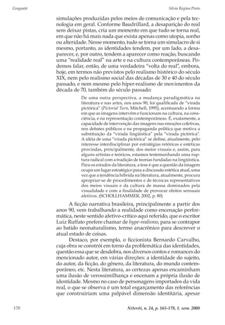 Gragoatá	 Silvia Regina Pinto
Niterói, n. 24, p. 165-178, 1. sem. 2008170
simulações produzidas pelos meios de comunicação e pela tec-
nologia em geral. Conforme Baudrillard, a desaparição do real
sem deixar pistas, cria um momento em que tudo se torna real,
em que não há mais nada que exista apenas como utopia, sonho
ou alteridade. Nesse momento, tudo se torna um simulacro de si
mesmo, portanto, as identidades tendem, por um lado, a desa-
parecer, e, por outro, tendem a aparecer como reação, buscando
uma “realidade real” na arte e na cultura contemporâneas. Po-
demos falar, então, de uma verdadeira “volta do real”, embora,
hoje, em termos não previstos pelo realismo histórico do século
XIX, nem pelo realismo social das décadas de 30 e 40 do século
passado, e nem mesmo pelo hiper-realismo de movimentos da
década de 70, também do século passado:
De uma outra perspectiva, a mudança paradigmática na
literatura e nas artes, nos anos 90, foi qualificada de “virada
pictórica” (Pictorial Turn, Mitchell, 1995), acentuando a forma
em que as imagens intervêm e funcionam na cultura, na cons-
ciência, e na representação contemporâneas. É, exatamente, a
capacidade de intervenção das imagens nas emoções coletivas,
nos debates públicos e na propaganda política que motiva a
substituição da “virada lingüística” pela “virada pictórica”.
A idéia de uma “virada pictórica” se define, atualmente, pelo
interesse interdisciplinar por estratégias retóricas e estéticas
provindas, principalmente, dos meios visuais e, assim, para
alguns artistas e teóricos, estamos testemunhando uma rup-
tura radical com a tradição de teorias fundadas na lingüística.
Para os estudos da literatura, a tese é que a questão da imagem
ocupa um lugar estratégico para a discussão estética atual, uma
vez que a tendência híbrida na literatura, atualmente, procura
apropriar-se de procedimentos e de técnicas representativos
dos meios visuais e da cultura de massa dominados pela
visualidade e com a finalidade de provocar efeitos sensuais
afetivos. (SCHOLLHAMMER, 2002, p. 80)
A ficção narrativa brasileira, principalmente a partir dos
anos 90, vem trabalhando a realidade como encenação perfor-
mática, neste sentido afetivo-crítico aqui referido, que o escritor
Luiz Ruffato prefere chamar de hype-realismo, para se contrapor
ao batido neonaturalismo, termo anacrônico para descrever o
atual estado de coisas.
Destaco, por exemplo, o ficcionista Bernardo Carvalho,
cuja obra se constrói em torno da problemática das identidades,
questão essa que se desdobra, nos diversos contos e romances do
mencionado autor, em várias direções: a identidade do sujeito,
do autor, da ficção, do gênero, da literatura, do mundo contem-
porâneo, etc. Nesta literatura, as certezas apenas encaminham
uma ilusão de verossimilhança e encenam a própria ilusão de
identidade. Mesmo no caso de personagens importados da vida
real, o que se observa é um total esgarçamento das referências
que construiriam uma palpável dimensão identitária, apesar
 
