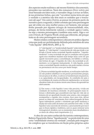 Agruras da ficção contemporânea
Niterói, n. 24, p. 165-178, 1. sem. 2008 171
dos aspectos muito realistas e até mesmo histórico-documentais,
presentes nas narrativas. Num dos romances (Nove noites), por
sinal baseado em fatos reais, o narrador chega a avisar ao leitor,
já nas primeiras linhas, que este “vai entrar numa terra em que
a verdade e a mentira não têm mais os sentidos que o trouxe-
ram até aqui”. Em outro (Teatro), ao passar da primeira parte da
narrativa para a segunda, o leitor constata que uma personagem
que até então era uma mulher passa a ser homem, não porque
tenha passado por alguma cirurgia de transexualidade, mas,
porque, de forma totalmente natural, a verdade agora é outra,
ou seja: a mesma personagem é também uma outra. Algo a ver
com Orlando, de Virgínia Woolf, ainda que diferente, até porque
trata-se de uma personagem secundária.
Muitos relatos contemporâneos colocam em prática alguma
coisa que pode ser perfeitamente definida pela metáfora de uma
“vida líquida” (BAUMAN, 2007, p. 7):
A “vida líquida” e a “modernidade líquida” estão intimamente
ligadas. A “vida líquida” é uma forma de vida que tende a ser
levada à frente numa sociedade líquido-moderna. “Líquido-
moderna” é uma sociedade em que as condições sob as quais
agem seus membros mudam num tempo mais curto do que
aquele necessário para a consolidação, em hábitos e rotinas,
das formas de agir. A liquidez da vida e da sociedade se ali-
mentam e se revigoram mutuamente. A vida líquida, assim
como a sociedade líquido-moderna, não pode manter a forma
ou permanecer em seu curso por muito tempo.
[...] Numa sociedade líquido-moderna, as realizações individu-
ais não podem solidificar-se em posses permanentes porque,
em um piscar de olhos, os ativos se transformam em passivos,
e as capacidades, em incapacidades. As condições de ação e
as estratégias de reação envelhecem rapidamente e se tornam
obsoletas antes de os atores terem uma chance de aprendê-las
efetivamente.
[..] Em suma: a vida líquida é uma vida precária, vivida em
condições de incerteza constante. As preocupações mais in-
tensas e obstinadas que assombram esse tipo de vida são os
temores de ser apanhado tirando uma soneca, não conseguir
acompanhar a rapidez dos eventos, ficar para trás, deixar
passar as datas de vencimento, ficar sobrecarregado de bens
agora indesejáveis, perder o momento que pede mudança e
mudar de rumo antes de tomar um caminho sem volta. A vida
líquida é uma sucessão de reinícios, e precisamente por isso é
que os finais rápidos e indolores, sem os quais reiniciar seria
inimaginável, tendem a ser os momentos mais desafiadores e
as dores de cabeça mais inquietantes. [...].
A obra de um outro conhecido ficcionista contemporâneo,
Rubens Figueiredo, flutua “liquidamente” na perda total de uma
certa “estabilidade cósmica da verdade”, anulada pelo imaginá-
rio complexo que se transforma em ficção pelas próprias ações
 