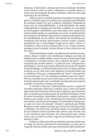 Gragoatá	 Silvia Regina Pinto
Niterói, n. 24, p. 165-178, 1. sem. 2008172
humanas. Chamando a atenção para uma simulação decidida
a nos envolver cada vez mais, a literatura, no mundo atual, as-
sume uma preocupação de quase-denúncia, além de uma vaga
esperança de salvamento.
Afinal, o que é a verdade quando a simulação se torna regra
geral e os efeitos especiais podem criar qualquer possibilidade
de realismo melhor do que a própria realidade? Afogando-se
nesse mar de indecidibilidades, a individualidade do sujeito
contemporâneo o obriga, por um lado, a adaptar-se a um papel
(a vários papéis cotidianos), e, por outro lado, como opção livre,
restará, praticamente, só a anulação, ou o vazio. A matéria-prima
das narrativas de Rubens Figueiredo é composta de imprecisão,
de instabilidade, de um difuso movimento da falsificação ge-
neralizada que envolve personagens, enredo, tempo e espaço,
permitindo que se intensifique o jogo tenso entre o falso e o
verdadeiro, como se lê no romance Barco a seco: “tudo é mentira,
qualquer coisa é verdade: só resta deixar-se levar, deixar-se cair
no vazio”.
A fenomenologia estuda a constituição do mundo na cons-
ciência. Quase sempre esta constituição configura um tipo de
moldura para a subjetividade, através da qual se pode apreender
e interpretar o mundo exterior, daí o conceito de epoché – uma
suspensão do mundo natural – a partir de uma “redução feno-
menológica”. Assim, para muitos filósofos do século XX, ligados
à fenomenologia, o conhecimento se dá, tanto na ciência, quanto
na ficção, ou na vida real, como hipóteses ficcionalizantes, isto
é, metáforas. Para que a compreensão do “outro” seja possível,
é necessário que “eu” me reconheça também como um “outro”.
Por isso, nas palavras de Luiz Costa Lima, a arte vive um enfren-
tamento apaixonado com a realidade, irrealizando uma suposta
unidade e expondo as fraturas do sujeito.
A narrativa ficcional contemporânea pensa o papel do
narrador enquanto vítima de si mesmo, isto é, como um sujeito
agenciador de estruturas referenciais complexas, que sinalizam
para as tentativas de demarcação de territórios ficcionais feitos
de areias movediças, identidades deslizantes e sujeitos perfor-
máticos, que, muitas vezes, não passam de simulacros, tanto de
narradores, quanto de personagens. Os narradores distanciam-
se cada vez mais do narrador “clássico”, apontado por Walter
Benjamin como aquele narrador que narra com total segurança
e sabedoria. Na performance da ficção atual, os narradores além
de não saberem narrar, também não sabem o que narram, isto
é, nas narrativas que encenam, eles demonstram que, muitas
vezes, não se pode ter certeza alguma da diferença entre ver-
dadeiro e falso.
Podemos, então, perceber que lidamos com uma ficção que
se vinga da imensa concorrência dissimulada, ou seja, que se
vinga de estarmos todos meio que roteirizados hiper-realmente.
 