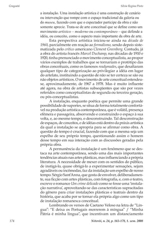 Gragoatá	 Silvia Regina Pinto
Niterói, n. 24, p. 165-178, 1. sem. 2008174
a instalação. Uma instalação artística é uma construção de cenário
ou intervenção que rompe com o espaço tradicional da galeria ou
do museu, fazendo com que o espectador participe da obra e não
somente aprecie. Trata-se de arte conceitual que se define como um
movimento artístico – moderno ou contemporâneo – que defende a
idéia, ou conceito, como o aspecto mais importante da obra de arte.
Esta perspectiva artística iniciou-se ainda na década de
1960, parcialmente em reação ao formalismo, sendo depois siste-
matizada pelo crítico americano Clement Greenberg. Contudo, já
a obra do artista francês Marcel Duchamp, nas décadas de 1910 e
1920, tinha prenunciado o movimento conceptualista, ao propor
vários exemplos de trabalhos que se tornariam o protótipo das
obras conceituais, como os famosos readymades, que desafiaram
qualquer tipo de categorização ao privilegiar a idéia em lugar
do artefato, instituindo a questão de não se ter certeza se são ou
não objetos artísticos. O movimento de arte conceitual estendeu-
se, aproximadamente, de 1967 a 1978. Mas é muito influente
até agora, na obra de artistas subseqüentes que são por vezes
referidos como conceptualistas de segunda ou terceira geração,
ou pós-conceptualistas.
A instalação, enquanto poética que permite uma grande
possibilidade de suportes, se situa de forma totalmente confortá-
vel na produção artística contemporânea, que é volátil, presença
efêmera e passageira, absorvendo e construindo o espaço à sua
volta, e, ao mesmo tempo, o desconstruindo. Tal desconstrução
de espaços, de conceitos, e de idéias está dentro da práxis artística
da qual a instalação se apropria para se afirmar como obra. A
questão do tempo é crucial, fazendo com que a mesma seja um
espelho de seu próprio tempo, questionando assim o homem
desse tempo em sua interação com as discussões geradas pela
própria obra.
A permanência da instalação é um fenômeno que se des-
taca na arte contemporânea, sendo uma das mais importantes
tendências atuais nas artes plásticas, mas influenciando a própria
literatura. A necessidade de mexer com os sentidos do público,
de instigá-lo, quase obrigá-lo a experimentar sensações, sejam
agradáveis ou incômodas, faz da instalação um espelho de nosso
tempo. Sérgio Sant’Anna, que gosta de envolver, deliberadamen-
te, sua ficção com artes plásticas, com fotografia, e, com o teatro,
escreve o romance Um crime delicado como se fosse uma ‘instala-
ção narrativa’, aproveitando-se das características supracitadas
do gênero para criar instalações plásticas e teatrais dentro da
história, que acaba por se tornar ela própria algo como um tipo
de instalação romanesca conceitual.
Lembrando os versos de Caetano Veloso na letra de “Lín-
gua”: “E deixa os Portugais morrerem à míngua” / “Minha
Pátria é minha língua”, que incentivam um distanciamento
 