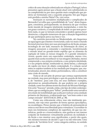 Agruras da ficção contemporânea
Niterói, n. 24, p. 165-178, 1. sem. 2008 175
crítico de uma situação colonizada em relação a Portugal, talvez
possamos agora pensar que a ficção atual vem substituindo-os
ou completando-os por uma questão mais complicada que po-
deria ser formulada com a seguinte pergunta: Em que língua
está perdida a minha Pátria? Ou, vice-versa.
Insinuam os narradores multiplicados e complicados de
Bernardo Carvalho que a possibilidade de “cura” desta lingua-
gem, consistiria, principalmente, na denúncia de que vivemos
neste mundo de imagens totalmente manipuladas, e nisto há,
em graus variáveis, a cumplicidade de todos: os que nem perce-
bem nada, os que se tornam conscientes e podem apenas fazer
denúncias, e daqueles temerosos de que a situação hegemônica
de que participam perca sua hora e vez.
No caminho percorrido na Modernidade, até chegarmos
ao aqui/agora que estamos vivenciando, cada vez mais o mundo
ficcional precisou lutar por suas prerrogativas de ficção, porque,
tecnologia de um lado, massacre de informação de outro, as
imagens passaram a comandar o espetáculo, transformando
o mundo atual no grande-irmão espelho que se alimenta da
captação de todas as nossas imagens. É o grande simulacro.
Assim, quanto mais um espectador contempla, menos vive,
quanto mais aceita reconhecer-se nas imagens ofertadas, menos
compreende a sua própria existência, a sua própria identidade,
e o seu próprio desejo, instituindo-se, desta forma, a alienação
do sujeito em favor do objeto contemplado. E a relação social
entre os sujeitos também se faz mediada por imagens, que, ma-
terializadas através dos efeitos performáticos, vêm a constituir
uma visão de mundo.
Trata-se de um jeito de pensar que começa supostamente
na verdade, mas para privilegiar o que ela guarda de falso, isto
é, de “mentira”, para com isso, em seus melhores exemplos,
aproximar-se, paradoxalmente, do que poderia ser a própria
verdade, como nos últimos textos ficcionais de Silviano Santiago.
Um certo “fracasso” preside, então, este tipo de relato contempo-
râneo, que se configura para “falhar”, produzindo uma narrativa
em estado de instabilidade que acaba por realizar uma condição
primeira da literatura, evidenciando que “um bom conto é um
campo minado” (SANTIAGO, 2005, p. 38).
Como sou criticamente cética, mas não totalmente pes-
simista, não vejo estas questões de forma apenas apocalíptica,
ou escatológica. Penso mesmo que a história do pensamento já
estava a nos dever essa liberdade para o simulacro. A acreditar-se
mais nos fenômenos complexos de superfície, do que nas me-
tafísicas, perde-se a transcendência, mas ganha-se um imenso
conjunto de fenômenos virtualmente possíveis da realidade e
da ficção a nos mostrar seus significantes, a partir dos quais,
nós mesmos teremos de decidir o que é ou não relevante. Uma
espécie de “território livre” como categoria estética, no sentido
 