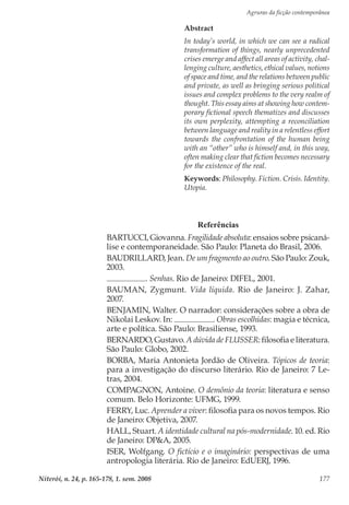 Agruras da ficção contemporânea
Niterói, n. 24, p. 165-178, 1. sem. 2008 177
Referências
BARTUCCI, Giovanna. Fragilidade absoluta: ensaios sobre psicaná-
lise e contemporaneidade. São Paulo: Planeta do Brasil, 2006.
BAUDRILLARD, Jean. De um fragmento ao outro. São Paulo: Zouk,
2003.
. Senhas. Rio de Janeiro: DIFEL, 2001.
BAUMAN, Zygmunt. Vida líquida. Rio de Janeiro: J. Zahar,
2007.
BENJAMIN, Walter. O narrador: considerações sobre a obra de
Nikolai Leskov. In: . Obras escolhidas: magia e técnica,
arte e política. São Paulo: Brasiliense, 1993.
BERNARDO, Gustavo. A dúvida de FLUSSER: filosofia e literatura.
São Paulo: Globo, 2002.
BORBA, Maria Antonieta Jordão de Oliveira. Tópicos de teoria:
para a investigação do discurso literário. Rio de Janeiro: 7 Le-
tras, 2004.
COMPAGNON, Antoine. O demônio da teoria: literatura e senso
comum. Belo Horizonte: UFMG, 1999.
FERRY, Luc. Aprender a viver: filosofia para os novos tempos. Rio
de Janeiro: Objetiva, 2007.
HALL, Stuart. A identidade cultural na pós-modernidade. 10. ed. Rio
de Janeiro: DP&A, 2005.
ISER, Wolfgang. O fictício e o imaginário: perspectivas de uma
antropologia literária. Rio de Janeiro: EdUERJ, 1996.
Abstract
In today’s world, in which we can see a radical
transformation of things, nearly unprecedented
crises emerge and affect all areas of activity, chal-
lenging culture, aesthetics, ethical values, notions
of space and time, and the relations between public
and private, as well as bringing serious political
issues and complex problems to the very realm of
thought. This essay aims at showing how contem-
porary fictional speech thematizes and discusses
its own perplexity, attempting a reconciliation
between language and reality in a relentless effort
towards the confrontation of the human being
with an “other” who is himself and, in this way,
often making clear that fiction becomes necessary
for the existence of the real.
Keywords: Philosophy. Fiction. Crisis. Identity.
Utopia.
 