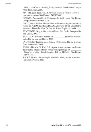 Gragoatá	 Silvia Regina Pinto
Niterói, n. 24, p. 165-178, 1. sem. 2008178
LIMA, Luiz Costa. História, ficção, literatura. São Paulo: Compa-
nhia das Letras, 2006.
MATTÉI, Jean-François. A barbárie interior: ensaio sobre o i-
mundo moderno. São Paulo: UNESP, 2002.
NOVAES, Adauto (Org.). O silêncio dos intelectuais. São Paulo:
Companhia das Letras, 2006.
PINTO, Sílvia Regina. Identidade e realismo na ficção contempo-
rânea. In: JOBIM, José Luís; PELOSO, Silvano (Org.). Identidade e
literatura. Rio de Janeiro: De Letras; Roma: Sapienza, 2006.
SANT’ANNA, Sérgio. Um crime delicado. São Paulo: Companhia
das Letras, 1997.
SANTIAGO, Silviano. Borrão. In: . Histórias mal con-
tadas. Rio de Janeiro: Rocco, 2005.
SANTOS, Jair Ferreira dos. Breve, o pós-humano. Rio de Janeiro:
Francisco Alves, 2003.
SCHOLLHAMMER, Karl Erik. À procura de um novo realismo:
Teses sobre a realidade em textos e imagem hoje. In:
. Literatura e mídia. Rio de Janeiro: Ed. da PUC-Rio; São Paulo:
Loyola, 2002.
SODRÉ, Muniz. As estratégias sensíveis: afeto, mídia e política.
Petrópolis: Vozes, 2006.
 