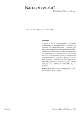 Gragoatá	 Niterói, n. 24, p. 179-190, 1. sem. 2008
Narrar é resistir?
Denise Brasil Alvarenga Aguiar
Recebido 26 fev. 2008 / Aprovado 03 abr. 2008
Resumo
Análise da ficção contemporânea, buscando
compreender as transformações da literatura no
contexto das alterações sociais e culturais que
marcam os tempos da chamada pós-modernidade.
Identificação de vertente literária de tematização
do sufocamento da subjetividade no cenário
hostil da exclusão social. Busca de diálogo entre
escrita literária do Brasil e da África do Sul em
fins do século, a partir de duas obras específicas:
O quieto animal da esquina, de João Gilberto
Noll, e A vida e a época de Michael K., de J.M.
Coetzee.
Palavras-chave: Ficção contemporânea. Pós-
modernidade. Noll. Coetzee.
 