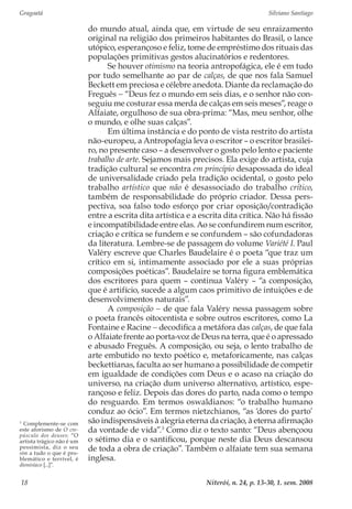 Gragoatá	 Silviano Santiago
Niterói, n. 24, p. 13-30, 1. sem. 200818
do mundo atual, ainda que, em virtude de seu enraizamento
original na religião dos primeiros habitantes do Brasil, o lance
utópico, esperançoso e feliz, tome de empréstimo dos rituais das
populações primitivas gestos alucinatórios e redentores.
Se houver otimismo na teoria antropofágica, ele é em tudo
por tudo semelhante ao par de calças, de que nos fala Samuel
Beckett em preciosa e célebre anedota. Diante da reclamação do
Freguês − “Deus fez o mundo em seis dias, e o senhor não con-
seguiu me costurar essa merda de calças em seis meses”, reage o
Alfaiate, orgulhoso de sua obra-prima: “Mas, meu senhor, olhe
o mundo, e olhe suas calças”.
Em última instância e do ponto de vista restrito do artista
não-europeu, a Antropofagia leva o escritor – o escritor brasilei-
ro, no presente caso – a desenvolver o gosto pelo lento e paciente
trabalho de arte. Sejamos mais precisos. Ela exige do artista, cuja
tradição cultural se encontra em princípio desapossada do ideal
de universalidade criado pela tradição ocidental, o gosto pelo
trabalho artístico que não é desassociado do trabalho crítico,
também de responsabilidade do próprio criador. Dessa pers-
pectiva, soa falso todo esforço por criar oposição/contradição
entre a escrita dita artística e a escrita dita crítica. Não há fissão
e incompatibilidade entre elas. Ao se confundirem num escritor,
criação e crítica se fundem e se confundem – são cofundadoras
da literatura. Lembre-se de passagem do volume Variété I. Paul
Valéry escreve que Charles Baudelaire é o poeta “que traz um
crítico em si, intimamente associado por ele a suas próprias
composições poéticas”. Baudelaire se torna figura emblemática
dos escritores para quem – continua Valéry – “a composição,
que é artifício, sucede a algum caos primitivo de intuições e de
desenvolvimentos naturais”.
A composição − de que fala Valéry nessa passagem sobre
o poeta francês oitocentista e sobre outros escritores, como La
Fontaine e Racine − decodifica a metáfora das calças, de que fala
o Alfaiate frente ao porta-voz de Deus na terra, que é o apressado
e abusado Freguês. A composição, ou seja, o lento trabalho de
arte embutido no texto poético e, metaforicamente, nas calças
beckettianas, faculta ao ser humano a possibilidade de competir
em igualdade de condições com Deus e o acaso na criação do
universo, na criação dum universo alternativo, artístico, espe-
rançoso e feliz. Depois das dores do parto, nada como o tempo
do resguardo. Em termos oswaldianos: “o trabalho humano
conduz ao ócio”. Em termos nietzchianos, “as ‘dores do parto’
são indispensáveis à alegria eterna da criação, à eterna afirmação
da vontade de vida”.3
Como diz o texto santo: “Deus abençoou
o sétimo dia e o santificou, porque neste dia Deus descansou
de toda a obra de criação”. Também o alfaiate tem sua semana
inglesa.
3
Complemente-se com
este aforismo de O cre-
púsculo dos deuses: “O
artista trágico não é um
pessimista, diz o seu
sim a tudo o que é pro-
blemático e terrível, é
dionisíaco [...]”.
 
