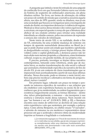 Gragoatá	 Denise Brasil Alvarenga Aguiar
Niterói, n. 24, p. 179-190, 1. sem. 2008180
A pergunta que intitula o texto foi retirada de uma epígrafe
do conhecido livro em que Fernando Gabeira narra sua versão
da história do seqüestro do embaixador americano, em plena
ditadura militar. No livro, em forma de afirmação, ela reflete
um pouco do sentido de missão que a narrativa assumira àquela
altura, nos idos de 1979, quando, ainda na ditadura, mas já em
uma sociedade que buscava se reorganizar para a reconquista do
estado de direito, era imperioso denunciar a violência do regime.
Muito já se disse acerca dessa missão e dos vários equívocos que
a cercaram, em especial quanto à crença de que a literatura deve
abdicar de seu estatuto artístico para retratar uma realidade
interditada ao cidadão comum, pelos mecanismos de repressão
e censura dos veículos de informação.
Neste início de século XXI, e, na realidade, desde o fim
do XX, entretanto, há uma evidente mudança de contexto: em
tempos de aparente normalidade democrática no Brasil (se é
que se pode chamar assim um estado que mantém e aprofunda
as desigualdades sociais), o inimigo possui feições difusas, tão
voláteis como o capital globalizado, a denúncia parece não ter
mais efeito nem mesmo propósito, e a literatura, como fenômeno
cultural, ocupa-se, em grande medida, de sua própria crise.
É preciso, portanto, investigar as feições dessa narrativa
contemporânea, tomando como referência, ainda que de ma-
neira breve, as muitas transformações da vida social e cultural
que assinalam a historicidade específica da narrativa de fins do
século XX, já em um contexto de claras transformações que se
impuseram mais acentuadamente a partir de suas duas últimas
décadas. Nessa discussão, pode-se retomar o mote inicial, em-
bora seja preciso recolocar a afirmativa em forma de pergunta:
afinal, narrar é resistir?
Em primeiro lugar, voltando um pouco no tempo e pen-
sando na natureza específica da narrativa e nas relações que
ela estabelece com experiência humana ou social, há de se re-
conhecer que, já na modernidade, na ordem fragmentária que a
existência inegavelmente assume, as formas literárias – dentre
elas, talvez principalmente, o romance – vão incorporar à sua
essência e estrutura muito dessa natureza. Num mundo em
que “ser homem é ser só” (LUKÁCS, 2000, p. 82), a literatura
encontra seus meios de sobreviver ao declínio de uma relação
entre experiência e arte que sustentara, por exemplo, a palavra
épica. Como afirma Benjamin, no célebre ensaio “O narrador”,
o advento do romance na era moderna é representativo desse
processo em que o acelerado e ofensivo ritmo da modernidade
imprime ao homem a fragilidade e o isolamento:
[...] o romancista segregou-se. O local de nascimento do roman-
ce é o indivíduo na sua solidão, que já não consegue exprimir-
se exemplarmente sobre seus interesses fundamentais, pois
ele mesmo está desorientado e não sabe mais aconselhar.
(BENJAMIN, 1975, p. 60)
 