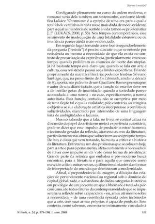 Narrar é resistir?
Niterói, n. 24, p. 179-190, 1. sem. 2008 181
Configurado plenamente no curso da ordem moderna, o
romance seria dela também um testemunho, conforme identi-
fica Lukács: “O romance é a epopéia de uma era para a qual a
totalidade extensiva da vida não é mais dada de modo evidente,
para a qual a imanência do sentido à vida tornou-se problemática
[...]” (LUKÁCS, 2000, p. 55). Nos tempos contemporâneos, esse
sentimento de inadequação de uma totalidade extensiva ou de
imanência parece ainda mais evidenciado.
Em segundo lugar, tomando como foco o segundo elemento
da pergunta (“resistir”) é preciso discutir o que se entende por
resistência ou mesmo a necessidade de que ela exista no con-
texto de precarização da experiência, particularmente em nosso
tempo, quando proliferam os anúncios de morte das utopias.
Já há bastante tempo está claro que, quando se fala em arte e
cultura, essa resistência possui seus limites específicos. Falando
propriamente da narrativa literária, podemos lembrar Silviano
Santiago, que, na prosa-limite de Em Liberdade, ainda na década
de 80, aponta, nas palavras de um Graciliano Ramos personagem
e autor de um diário fictício, que a função do escritor deve ser
a de instilar gotas de insatisfação quando a sociedade parece
acomodada a uma norma – no caso, especificamente, à norma
autoritária. Essa função, contudo, não se cumpriria por meio
de uma ficção tal e qual a realidade; pelo contrário, só atingiria
o objetivo se sua elaboração artística incorporasse o conflito de
subjetividades, exercitado por intermédio de uma linguagem
feita de ambigüidades e lacunas.
Mesmo sabendo que a fala, no livro, se contextualiza na
discussão do papel do artista em meio à experiência autoritária,
pode-se dizer que esse impulso de produzir o estranhamento,
o incômodo gerador da reflexão, atravessa as eras da literatura,
particularmente nas obras que sobrevivem ao seu próprio tempo.
De fato, é disso que vem tratando, há muito, a crítica e a história
da literatura. Entretanto, um dos problemas que se colocam hoje,
para a arte e para o pensamento, afeta exatamente a necessidade
de haver esse impulso ainda visto como forma de resistência.
Grande parte da retórica que embalou o pós-moderno busca
encontrar, para a literatura e para aquilo que concebe como
exercício crítico, outras searas, quilômetros distantes das formas
de interpretação do mundo que dominaram a modernidade.
Afinal, a preponderância da imagem, a diluição das rela-
ções de pertencimento nacional ou regional sob o domínio do
capital globalizado, e o abandono de dadas categorias históricas
em privilégio de um presente em que a liberdade é tutelada pelo
consumo, são todos fatores da contemporaneidade que se impu-
seram na reflexão sobre a capacidade – ou, antes, até mesmo sobre
a necessidade – de uma resistência operada pelos incômodos
que a arte, com suas armas próprias, é capaz de produzir. Esse
contexto, como sabemos, encontra-se intimamente vinculado à
 
