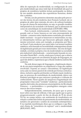Gragoatá	 Denise Brasil Alvarenga Aguiar
Niterói, n. 24, p. 179-190, 1. sem. 2008182
idéia de superação da modernidade, na configuração de uma
pós-modernidade que ataca todo tipo de totalidade (da qual os
projetos de resistência também teriam participado), na defesa
de um modelo atomizado das experiências humanas, dentre
elas a artística.
De fato, um dos primeiros elementos atacados pelo precur-
sor das teorias do pós-moderno, Jean François Lyotard, são os
projetos de saber (por extensão, de arte e de cultura) fundados
no que ele chama de metarrelatos, ou seja, os grandes modelos
interpretativos da sociedade e do homem, que se afirmaram no
curso da consolidação da modernidade (LYOTARD, 1986).
Para Lyotard, sinteticamente, o período histórico inau-
gurado com as Luzes baseava-se em uma pressuposição de
verdade – consenso entre interlocutores norteados por mentali-
dades racionais – na qual se baseavam os metarrelatos, ou seja,
as interpretações teóricas que buscavam aplicação ampla ou
mesmo universal, como, por exemplo, as propostas por Marx
ou Freud. O pós-moderno, por outro lado e em termos também
sintéticos, seria baseado na incredulidade contemporânea diante
da legitimação gerada por esses metarrelatos. Tal crise de legiti-
midade, correlata à própria crise da modernidade na sociedade
pós-industrial informatizada – caracterização baseada no con-
servador Daniel Bell –, revela, ainda para Lyotard, que a ciência
se inscreveria agora em um domínio de jogos de linguagem, no
qual não detém a supremacia que a Razão moderna outrora lhe
conferira.
Na rede desses jogos de linguagem, a legitimação depen-
de de um pacto temporário ou conjuntural a cargo dos sujeitos
envolvidos. Exposta ao casual e descontínuo, tal legitimação
seria cada vez menos passível de controle por formas centraliza-
doras, inclusive aquelas pertinentes ao Estado-nação moderno,
que, no processo de consolidação da modernidade, deteve um
histórico privilégio no que concerne à produção e à difusão do
conhecimento. Nesse quadro de inequívoca fragmentação das
proposições vistas como “verdades” modernas – particularmente
aquelas derivadas das promessas emancipatórias da Revolução
Francesa – o performático e o paralogístico emergem como
marcas dos novos tempos.
Independentemente, entretanto, do juízo que se possa
tecer sobre esse tipo de reflexão, é fato que aquilo que se gerou
progressivamente a partir do fim da década de 70 do século
XX foi, no campo teórico, um sentimento de insuficiência em
relação a conhecidas linhas de pensamento da modernidade, na
tentativa de apreensão e análise da sociedade contemporânea.
É na repetida manifestação disso que se configura o que Rou-
anet chama de “consciência da ruptura” com a modernidade
(ROUANET, 1987).
 