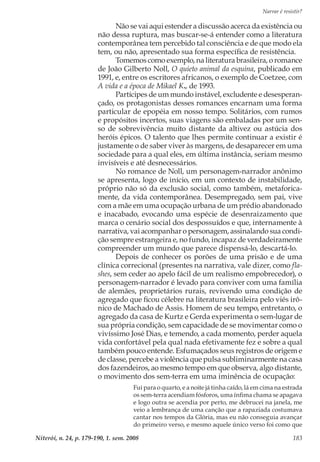 Narrar é resistir?
Niterói, n. 24, p. 179-190, 1. sem. 2008 183
Não se vai aqui estender a discussão acerca da existência ou
não dessa ruptura, mas buscar-se-á entender como a literatura
contemporânea tem percebido tal consciência e de que modo ela
tem, ou não, apresentado sua forma específica de resistência.
Tomemos como exemplo, na literatura brasileira, o romance
de João Gilberto Noll, O quieto animal da esquina, publicado em
1991, e, entre os escritores africanos, o exemplo de Coetzee, com
A vida e a época de Mikael K., de 1993.
Partícipes de um mundo instável, excludente e desesperan-
çado, os protagonistas desses romances encarnam uma forma
particular de epopéia em nosso tempo. Solitários, com rumos
e propósitos incertos, suas viagens são embaladas por um sen-
so de sobrevivência muito distante da altivez ou astúcia dos
heróis épicos. O talento que lhes permite continuar a existir é
justamente o de saber viver às margens, de desaparecer em uma
sociedade para a qual eles, em última instância, seriam mesmo
invisíveis e até desnecessários.
No romance de Noll, um personagem-narrador anônimo
se apresenta, logo de início, em um contexto de instabilidade,
próprio não só da exclusão social, como também, metaforica-
mente, da vida contemporânea. Desempregado, sem pai, vive
com a mãe em uma ocupação urbana de um prédio abandonado
e inacabado, evocando uma espécie de desenraizamento que
marca o cenário social dos despossuídos e que, internamente à
narrativa, vai acompanhar o personagem, assinalando sua condi-
ção sempre estrangeira e, no fundo, incapaz de verdadeiramente
compreender um mundo que parece dispensá-lo, descartá-lo.
Depois de conhecer os porões de uma prisão e de uma
clínica correcional (presentes na narrativa, vale dizer, como fla-
shes, sem ceder ao apelo fácil de um realismo empobrecedor), o
personagem-narrador é levado para conviver com uma família
de alemães, proprietários rurais, revivendo uma condição de
agregado que ficou célebre na literatura brasileira pelo viés irô-
nico de Machado de Assis. Homem de seu tempo, entretanto, o
agregado da casa de Kurtz e Gerda experimenta o sem-lugar de
sua própria condição, sem capacidade de se movimentar como o
vivíssimo José Dias, e temendo, a cada momento, perder aquela
vida confortável pela qual nada efetivamente fez e sobre a qual
também pouco entende. Esfumaçados seus registros de origem e
de classe, percebe a violência que pulsa subliminarmente na casa
dos fazendeiros, ao mesmo tempo em que observa, algo distante,
o movimento dos sem-terra em uma iminência de ocupação:
Fui para o quarto, e a noite já tinha caído, lá em cima na estrada
os sem-terra acendiam fósforos, uma ínfima chama se apagava
e logo outra se acendia por perto, me debrucei na janela, me
veio a lembrança de uma canção que a rapaziada costumava
cantar nos tempos da Glória, mas eu não conseguia avançar
do primeiro verso, e mesmo aquele único verso foi como que
 