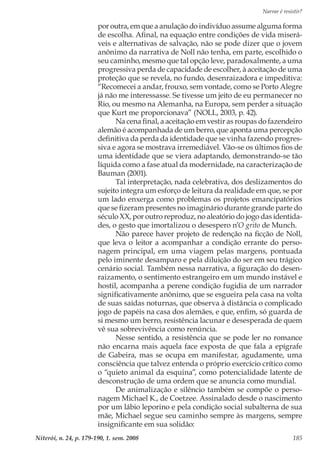 Narrar é resistir?
Niterói, n. 24, p. 179-190, 1. sem. 2008 185
por outra, em que a anulação do indivíduo assume alguma forma
de escolha. Afinal, na equação entre condições de vida miserá-
veis e alternativas de salvação, não se pode dizer que o jovem
anônimo da narrativa de Noll não tenha, em parte, escolhido o
seu caminho, mesmo que tal opção leve, paradoxalmente, a uma
progressiva perda de capacidade de escolher, à aceitação de uma
proteção que se revela, no fundo, desenraizadora e impeditiva:
“Recomecei a andar, frouxo, sem vontade, como se Porto Alegre
já não me interessasse. Se tivesse um jeito de eu permanecer no
Rio, ou mesmo na Alemanha, na Europa, sem perder a situação
que Kurt me proporcionava” (NOLL, 2003, p. 42).
Na cena final, a aceitação em vestir as roupas do fazendeiro
alemão é acompanhada de um berro, que aponta uma percepção
definitiva da perda da identidade que se vinha fazendo progres-
siva e agora se mostrava irremediável. Vão-se os últimos fios de
uma identidade que se viera adaptando, demonstrando-se tão
líquida como a fase atual da modernidade, na caracterização de
Bauman (2001).
Tal interpretação, nada celebrativa, dos deslizamentos do
sujeito integra um esforço de leitura da realidade em que, se por
um lado enxerga como problemas os projetos emancipatórios
que se fizeram presentes no imaginário durante grande parte do
século XX, por outro reproduz, no aleatório do jogo das identida-
des, o gesto que imortalizou o desespero n’O grito de Munch.
Não parece haver projeto de redenção na ficção de Noll,
que leva o leitor a acompanhar a condição errante do perso-
nagem principal, em uma viagem pelas margens, pontuada
pelo iminente desamparo e pela diluição do ser em seu trágico
cenário social. Também nessa narrativa, a figuração do desen-
raizamento, o sentimento estrangeiro em um mundo instável e
hostil, acompanha a perene condição fugidia de um narrador
significativamente anônimo, que se esgueira pela casa na volta
de suas saídas noturnas, que observa à distância o complicado
jogo de papéis na casa dos alemães, e que, enfim, só guarda de
si mesmo um berro, resistência lacunar e desesperada de quem
vê sua sobrevivência como renúncia.
Nesse sentido, a resistência que se pode ler no romance
não encarna mais aquela face exposta de que fala a epígrafe
de Gabeira, mas se ocupa em manifestar, agudamente, uma
consciência que talvez entenda o próprio exercício crítico como
o “quieto animal da esquina”, como potencialidade latente de
desconstrução de uma ordem que se anuncia como mundial.
De animalização e silêncio também se compõe o perso-
nagem Michael K., de Coetzee. Assinalado desde o nascimento
por um lábio leporino e pela condição social subalterna de sua
mãe, Michael segue seu caminho sempre às margens, sempre
insignificante em sua solidão:
 