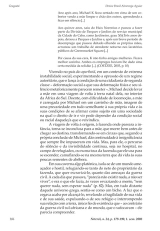 Gragoatá	 Denise Brasil Alvarenga Aguiar
Niterói, n. 24, p. 179-190, 1. sem. 2008186
Ano após ano, Michael K ficou sentado em cima de um co-
bertor vendo a mãe limpar o chão dos outros, aprendendo a
ficar em silêncio.[...]
Aos quinze anos, saiu do Huis Norenius e passou a fazer
parte da Divisão de Parques e Jardins do serviço municipal
da Cidade do Cabo, como Jardineiro, grau 3(b).Três anos de-
pois, deixou a Parques e Jardins e, após um breve período de
desemprego que passou deitado olhando as próprias mãos,
arrumou um trabalho de atendente noturno nos lavatórios
públicos de Greenmarket Square.[...]
Por causa da sua cara, K não tinha amigas mulheres. Ficava
melhor sozinho. Ambos os empregos haviam lhe dado uma
certa medida da solidão [...]. (COETZEE, 2003, p. 10)
Vivendo no país do apartheid, em um contexto de extrema
instabilidade social, experimentando a opressão de um regime
autoritário, que o lança à condição de uma cidadania de segunda
classe – deformação social a que sua deformação física e seu si-
lêncio metaforicamente parecem remeter –, Michael decide levar
a mãe em uma viagem de volta à terra natal dela, no interior
da África do Sul. Doente, com dificuldade de locomoção, a mãe
é carregada por Michael em um carrinho de mão, imagem de
uma precariedade em tudo semelhante à sua própria vida e às
suas condições de se afirmar como sujeito em uma sociedade
na qual o direito de ir e vir pode depender da condição social
ou racial daquele/a que o reivindica.
A viagem de volta à origem, à fazenda onde passara a in-
fância, torna-se inconclusa para a mãe, que morre bem antes de
chegar ao destino, transformando-se em cinzas que, segundo a
própria conclusão de Michael, dão continuidade à insignificância
que sempre lhe impuseram em vida. Mas, para ele, o percurso
do silêncio e da invisibilidade continua, seja no hospital, no
campo de refugiados, ou numa toca da fazenda que ele usa para
se esconder, camuflando-se na mesma terra que dá vida às suas
poucas sementes de abóbora.
Em sua caverna algo platônica, isola-se de um mundo ame-
açador e hostil, refugiando-se tanto do neto do proprietário da
fazenda, que quer escravizá-lo, quanto das ameaças da guerra
civil. A cada dia que passava, “parecia não existir nada, a não ser
viver”, e era o que ele fazia, às vezes esvaziando a mente, “sem
querer nada, sem esperar nada” (p. 82). Mas, em tudo distante
daquele universo grego, sentia-se como um bicho. A luz que o
cegava acaba por alcançá-lo, revelando a fragilidade de sua vida
e de sua saúde, expulsando-o de seu refúgio e interrompendo
sua relação com a terra, único fio de existência que – ao contrário
da guerra civil sul-africana e do mundo, que o sufocavam – ele
parecia compreender.
 