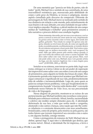 Narrar é resistir?
Niterói, n. 24, p. 179-190, 1. sem. 2008 187
De uma memória que “parecia ser feita de partes, não de
todos” (p.61), Michael tira o sentido de sua caminhada, de uma
inacreditável resistência que, massacrada pela debilidade do
corpo e pelo peso da História, se recusa à adaptação, mesmo
aquela camuflada pelo discurso da compaixão. Diferente do
personagem do Noll, Michael move-se norteado pelo sentido de
sua distância em relação a este mundo, pelo estranhamento de
suas feições e de suas atitudes, em uma realidade em que sobre-
viver implica conceder. Perplexo, o oficial médico de um campo
militar de “reabilitação e trabalho” para prisioneiros assume a
fala narrativa e procura definir essa condição fugidia:
Nesse momento, desconfio, por ser essa a sua natureza, você se
poria a correr.E eu teria de correr atrás de você, chapinhando
na grossa areia cinzenta como se fosse água, desviando dos
galhos, gritando: “Sua estada no campo foi apenas uma ale-
goria, falando no nível mais elevado, de como um significado
pode, escandalosamente, exorbitantemente, se instalar dentro
de um sistema sem passar a fazer parte dele. Você notou como,
sempre que eu tentava encurralar você, você escapava? Eu
notei. Sabe que idéia passou pela minha cabeça quando vi
que você tinha ido embora sem cortar o arame farpado? ‘Ele
deve saber saltar com vara’. Foi isso que pensei. Bom, você
não pode saltar com vara, Michael, mas é um grande artista
da fuga, um dos maiores fugitivos: tiro o meu chapéu para
você!”. (COETZEE, 2003, p. 192-193)
Instalar-se no sistema, sem tornar-se parte dele, fugir sem
rumo, entregar-se à terra é dotar-se de um poder de superação
tão improvável como saltar com vara sobre a cerca de um campo
de prisioneiros, para alguém no limite das forças do corpo. Mas
é justamente quando esse improvável acontece que Michael con-
segue comunicar o significado de sua vida, predominantemente
feita de solidão e incomunicabilidade. Logo ele, para quem as
palavras sempre foram problema, visto que freqüentemente in-
compreensíveis, fazendo “a burrice subir dentro dele” e em muito
lembrando nosso Fabiano de Vidas Secas, na sua precariedade
de vida e de linguagem.
Nessa alegoria do precário, mostram-se as ruínas de um
pertencimento que Michael também não reconhece como possi-
bilidade para continuar existindo. Afinal, família, nacionalidade
e coletivo são moldes sempre distantes para ele. A identidade
deformada de sua face, a mãe que sentia medo e vergonha,
afastando-o das outras crianças, uma nação que não lhe confe-
re cidadania e o constante desencontro com seus semelhantes,
brutalizados, como ele próprio, pela miséria ou pela guerra, são
todos fatores que tornam impossível seu encontro com o outro
e, em alguma medida, consigo mesmo.
Como o protagonista do romance de Noll, Michael não se
define, apenas foge. E aqui não é a identidade que desliza, que
se torna móvel. Afinal, a identidade lhe foi impressa, a ferro e
 