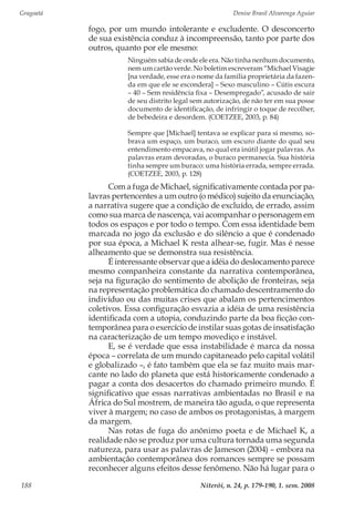 Gragoatá	 Denise Brasil Alvarenga Aguiar
Niterói, n. 24, p. 179-190, 1. sem. 2008188
fogo, por um mundo intolerante e excludente. O desconcerto
de sua existência conduz à incompreensão, tanto por parte dos
outros, quanto por ele mesmo:
Ninguém sabia de onde ele era. Não tinha nenhum documento,
nem um cartão verde. No boletim escreveram “Michael Visagie
[na verdade, esse era o nome da família proprietária da fazen-
da em que ele se escondera] – Sexo masculino – Cútis escura
– 40 – Sem residência fixa – Desempregado”, acusado de sair
de seu distrito legal sem autorização, de não ter em sua posse
documento de identificação, de infringir o toque de recolher,
de bebedeira e desordem. (COETZEE, 2003, p. 84)
Sempre que [Michael] tentava se explicar para si mesmo, so-
brava um espaço, um buraco, um escuro diante do qual seu
entendimento empacava, no qual era inútil jogar palavras. As
palavras eram devoradas, o buraco permanecia. Sua história
tinha sempre um buraco: uma história errada, sempre errada.
(COETZEE, 2003, p. 128)
Com a fuga de Michael, significativamente contada por pa-
lavras pertencentes a um outro (o médico) sujeito da enunciação,
a narrativa sugere que a condição de excluído, de errado, assim
como sua marca de nascença, vai acompanhar o personagem em
todos os espaços e por todo o tempo. Com essa identidade bem
marcada no jogo da exclusão e do silêncio a que é condenado
por sua época, a Michael K resta alhear-se, fugir. Mas é nesse
alheamento que se demonstra sua resistência.
É interessante observar que a idéia do deslocamento parece
mesmo companheira constante da narrativa contemporânea,
seja na figuração do sentimento de abolição de fronteiras, seja
na representação problemática do chamado descentramento do
indivíduo ou das muitas crises que abalam os pertencimentos
coletivos. Essa configuração esvazia a idéia de uma resistência
identificada com a utopia, conduzindo parte da boa ficção con-
temporânea para o exercício de instilar suas gotas de insatisfação
na caracterização de um tempo movediço e instável.
E, se é verdade que essa instabilidade é marca da nossa
época – correlata de um mundo capitaneado pelo capital volátil
e globalizado –, é fato também que ela se faz muito mais mar-
cante no lado do planeta que está historicamente condenado a
pagar a conta dos desacertos do chamado primeiro mundo. É
significativo que essas narrativas ambientadas no Brasil e na
África do Sul mostrem, de maneira tão aguda, o que representa
viver à margem; no caso de ambos os protagonistas, à margem
da margem.
Nas rotas de fuga do anônimo poeta e de Michael K, a
realidade não se produz por uma cultura tornada uma segunda
natureza, para usar as palavras de Jameson (2004) – embora na
ambientação contemporânea dos romances sempre se possam
reconhecer alguns efeitos desse fenômeno. Não há lugar para o
 