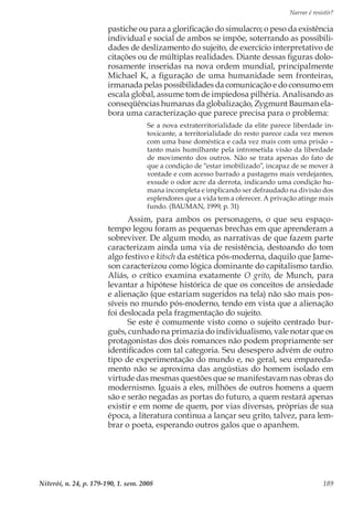 Narrar é resistir?
Niterói, n. 24, p. 179-190, 1. sem. 2008 189
pastiche ou para a glorificação do simulacro; o peso da existência
individual e social de ambos se impõe, soterrando as possibili-
dades de deslizamento do sujeito, de exercício interpretativo de
citações ou de múltiplas realidades. Diante dessas figuras dolo-
rosamente inseridas na nova ordem mundial, principalmente
Michael K, a figuração de uma humanidade sem fronteiras,
irmanada pelas possibilidades da comunicação e do consumo em
escala global, assume tom de impiedosa pilhéria. Analisando as
conseqüências humanas da globalização, Zygmunt Bauman ela-
bora uma caracterização que parece precisa para o problema:
Se a nova extraterritorialidade da elite parece liberdade in-
toxicante, a territorialidade do resto parece cada vez menos
com uma base doméstica e cada vez mais com uma prisão –
tanto mais humilhante pela intrometida visão da liberdade
de movimento dos outros. Não se trata apenas do fato de
que a condição de “estar imobilizado”, incapaz de se mover à
vontade e com acesso barrado a pastagens mais verdejantes,
exsude o odor acre da derrota, indicando uma condição hu-
mana incompleta e implicando ser defraudado na divisão dos
esplendores que a vida tem a oferecer. A privação atinge mais
fundo. (BAUMAN, 1999, p. 31)
Assim, para ambos os personagens, o que seu espaço-
tempo legou foram as pequenas brechas em que aprenderam a
sobreviver. De algum modo, as narrativas de que fazem parte
caracterizam ainda uma via de resistência, destoando do tom
algo festivo e kitsch da estética pós-moderna, daquilo que Jame-
son caracterizou como lógica dominante do capitalismo tardio.
Aliás, o crítico examina exatamente O grito, de Munch, para
levantar a hipótese histórica de que os conceitos de ansiedade
e alienação (que estariam sugeridos na tela) não são mais pos-
síveis no mundo pós-moderno, tendo em vista que a alienação
foi deslocada pela fragmentação do sujeito.
Se este é comumente visto como o sujeito centrado bur-
guês, cunhado na primazia do individualismo, vale notar que os
protagonistas dos dois romances não podem propriamente ser
identificados com tal categoria. Seu desespero advém de outro
tipo de experimentação do mundo e, no geral, seu empareda-
mento não se aproxima das angústias do homem isolado em
virtude das mesmas questões que se manifestavam nas obras do
modernismo. Iguais a eles, milhões de outros homens a quem
são e serão negadas as portas do futuro, a quem restará apenas
existir e em nome de quem, por vias diversas, próprias de sua
época, a literatura continua a lançar seu grito, talvez, para lem-
brar o poeta, esperando outros galos que o apanhem.
 