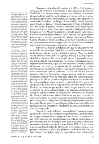 O começo do fim
Niterói, n. 24, p. 13-30, 1. sem. 2008 19
Na cena artística brasileira dos anos 1920, a Antropofagia
oswaldiana respirava o ar clássico e puro da teoria poética de
Paul Valéry, ao mesmo tempo em que, em evidente movimento
de contradição, acolhia e aclimatava a presença estética e sócio-
política dos principais movimentos de vanguarda europeus − o
autoritário Futurismo, de Filippo Tommaso Marinetti, e o anár-
quico Dada, de Tristan Tzara. Em comum, (repito) a deglutição.
No interior da vanguarda histórica brasileira, outra e conseqüen-
te contradição terá seu clímax dois anos depois da realização da
Semana de Arte Moderna. Em 1924, o poeta franco-suíço Blaise
Cendrars é recebido pela família Paulo Prado e viaja, juntamente
com os jovens artistas paulistas, às cidades históricas de Minas
Gerais. Durante a primeira estada de Cendrars no Brasil, é que
se acelera paradoxalmente o processo de abrasileiramento do eu-
ropeizado movimento de vanguarda nos trópicos.
Sobre os caminhos diferenciados que se cruzam na for-
mação do modernismo, Brito Broca, um dos mais importantes
historiadores da literatura brasileira, assinala: “Antes de tudo,
o que merece reparo nessa viagem [a Minas] é a atitude para-
doxal dos viajantes. São todos modernistas, homens do futuro.
E a um poeta de vanguarda que nos visita, escandalizando os
espíritos conformistas, o que vão eles mostrar? As velhas cidades
de Minas, com suas igrejas do século 18, onde tudo é evocação
do passado e, em última análise, tudo sugere ruínas. Pareceria
um contra-senso apenas aparente. Havia uma lógica interior
no caso. O divórcio [grifo meu] em que a maior parte dos nossos
escritores sempre viveu da realidade brasileira fazia com que a
paisagem de Minas barroca surgisse aos olhos dos modernis-
tas como qualquer coisa de novo e original, dentro, portanto,
do quadro de novidade e originalidade que eles procuravam”.
Retomo os primeiros parágrafos desta fala para reafirmar que
o sucesso de certa Antropofagia e da tradição hermenêutica
canônica tem suas raízes revolucionárias e belicosas na viagem
de Blaise Cendrars às cidades históricas, ou seja, no divórcio
entre intelectuais e a história nacional e no paradoxo ocasionado
pela irrupção da tradição brasileira na já adolescente importação
européia. Numa palavra, a Antropofagia bélica e ressentida tem
fundamento no imperativo categórico do abrasileiramento da
arte de vanguarda.
Num único salto, solitário e contraditório,4
o complexo con-
glomerado teórico, que compõe originalmente a Antropofagia,
se comporta como o sinal preparatório a indicar a supremacia
do construtivismo nas manifestações artísticas modernistas e
pós-modernistas. Os exemplos mais bem realizados, e radicais,
serão encontrados a partir dos anos 1940 e 1950. Em literatura,
a poesia de João Cabral de Melo Neto e os poemas visuais dos
poetas concretos, e, em artes plásticas, as Bienais de Arte de
São Paulo.5
Para julgar sobre a importância da contribuição
4
É bom lembrar esta
curta passagem do Ma-
nifeste Dada 1918: “Eu re-
dijo esse manifesto para
mostrar que é possível
fazer simultaneamente
ações opostas, numa
única fresca respiração;
sou contra a ação; pela
contínua contradição,
pela afirmação também,
eu não sou nem para
nem contra e não explico
por que odeio o bom-
senso”. Pensemos ainda
na máxima de André
Gide, muito ao gosto
dos autores e críticos
brasileiros modernistas:
“Sou um ser em diálogo;
tudo em mim combate e
se contradiz”.
5
Na França e no domí-
nio das artes plásticas,
o peso do construtivis-
mo hispano-americano
pode ser bem aquila-
tado pela história da
Galerie Denise Renée,
situada não por coin-
cidência no Boulevard
Saint-Germain, quase
em frente da Maison
de l’Amérique Latine. O
interesse praticamente
nulo da galeria pelos
trabalhos de Lygia Clark
e Hélio Oiticica será em
grande parte responsá-
vel por uma insuportá-
vel lacuna brasileira do
construtivismo brasilei-
ro na cartografia pari-
siense. Ver, por exemplo,
as cartas trocadas entre
Lygia e Hélio durante
os anos de 1969/1970
e a grande exposição
“Helio Oiticica: the body
of colour”, inaugurada
no ano passado na Tate
Modern, em Londres.
6
A conferência foi publi-
cada na Revista Brasileira
de Poesia, no mês de abril
de 1956, e transcrita na
antologia Vanguarda
Européia e Modernismo
Brasileiro, organizada
por Gilberto Mendonça
Telles. O leitor curioso
terá o maior interesse
em consultar um anti-
go e hoje desaparecido
livro de Jean Hytier, La
poétique de Valéry (1953),
em particular o capítulo
V: “Inspiration et tra-
vail”. Ali se encontram
excelentes exemplos de
“deglutição” antropofá-
gica em... Paul Valéry.
 